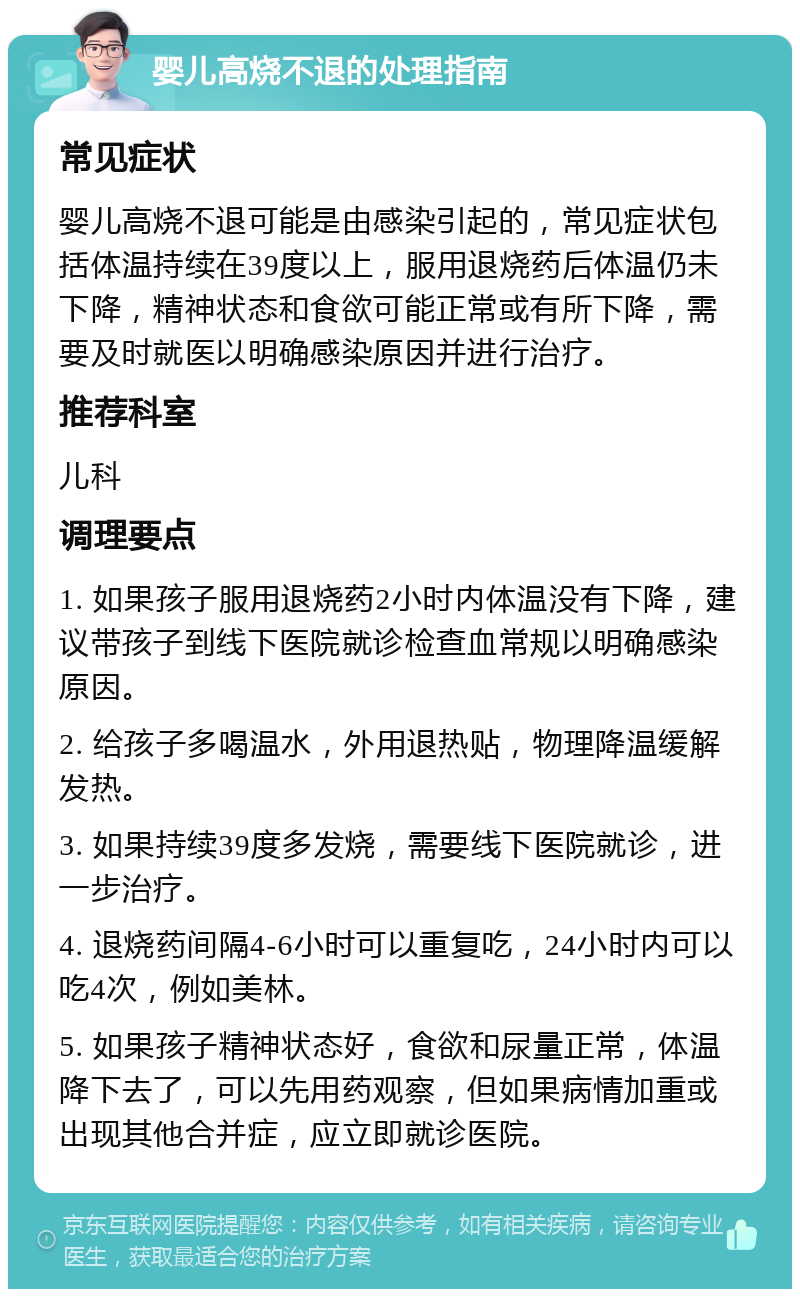 婴儿高烧不退的处理指南 常见症状 婴儿高烧不退可能是由感染引起的，常见症状包括体温持续在39度以上，服用退烧药后体温仍未下降，精神状态和食欲可能正常或有所下降，需要及时就医以明确感染原因并进行治疗。 推荐科室 儿科 调理要点 1. 如果孩子服用退烧药2小时内体温没有下降，建议带孩子到线下医院就诊检查血常规以明确感染原因。 2. 给孩子多喝温水，外用退热贴，物理降温缓解发热。 3. 如果持续39度多发烧，需要线下医院就诊，进一步治疗。 4. 退烧药间隔4-6小时可以重复吃，24小时内可以吃4次，例如美林。 5. 如果孩子精神状态好，食欲和尿量正常，体温降下去了，可以先用药观察，但如果病情加重或出现其他合并症，应立即就诊医院。