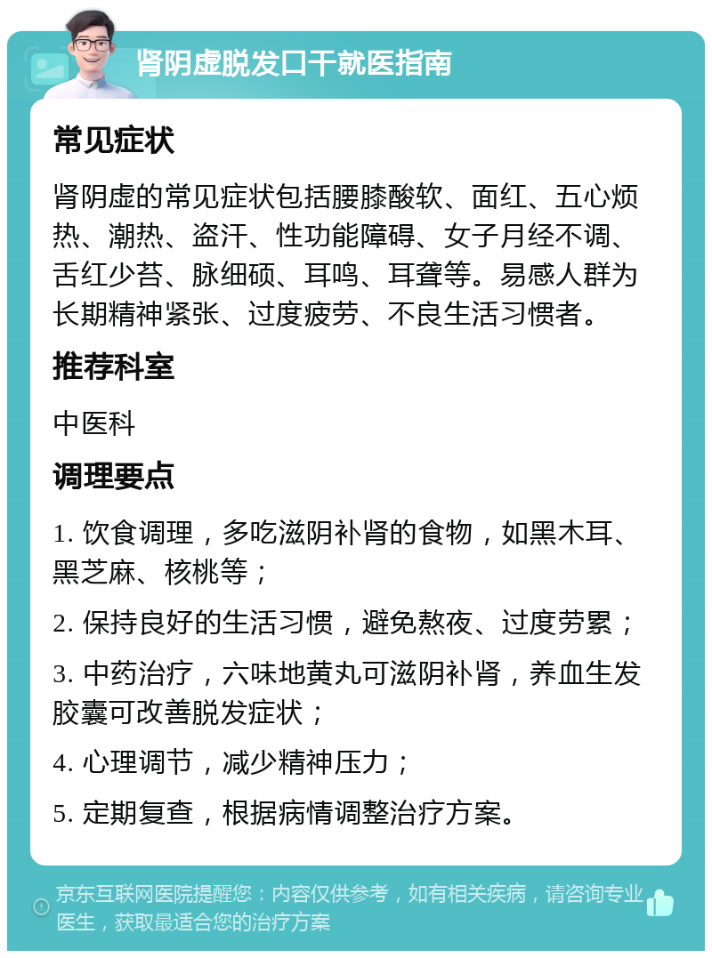 肾阴虚脱发口干就医指南 常见症状 肾阴虚的常见症状包括腰膝酸软、面红、五心烦热、潮热、盗汗、性功能障碍、女子月经不调、舌红少苔、脉细硕、耳鸣、耳聋等。易感人群为长期精神紧张、过度疲劳、不良生活习惯者。 推荐科室 中医科 调理要点 1. 饮食调理，多吃滋阴补肾的食物，如黑木耳、黑芝麻、核桃等； 2. 保持良好的生活习惯，避免熬夜、过度劳累； 3. 中药治疗，六味地黄丸可滋阴补肾，养血生发胶囊可改善脱发症状； 4. 心理调节，减少精神压力； 5. 定期复查，根据病情调整治疗方案。