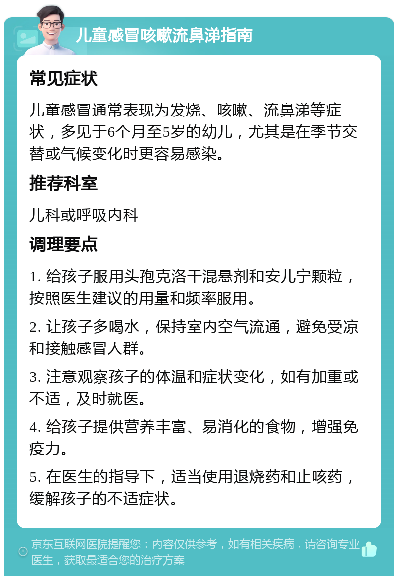 儿童感冒咳嗽流鼻涕指南 常见症状 儿童感冒通常表现为发烧、咳嗽、流鼻涕等症状，多见于6个月至5岁的幼儿，尤其是在季节交替或气候变化时更容易感染。 推荐科室 儿科或呼吸内科 调理要点 1. 给孩子服用头孢克洛干混悬剂和安儿宁颗粒，按照医生建议的用量和频率服用。 2. 让孩子多喝水，保持室内空气流通，避免受凉和接触感冒人群。 3. 注意观察孩子的体温和症状变化，如有加重或不适，及时就医。 4. 给孩子提供营养丰富、易消化的食物，增强免疫力。 5. 在医生的指导下，适当使用退烧药和止咳药，缓解孩子的不适症状。