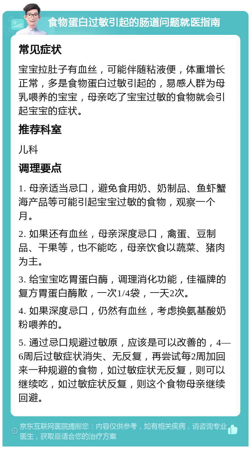 食物蛋白过敏引起的肠道问题就医指南 常见症状 宝宝拉肚子有血丝，可能伴随粘液便，体重增长正常，多是食物蛋白过敏引起的，易感人群为母乳喂养的宝宝，母亲吃了宝宝过敏的食物就会引起宝宝的症状。 推荐科室 儿科 调理要点 1. 母亲适当忌口，避免食用奶、奶制品、鱼虾蟹海产品等可能引起宝宝过敏的食物，观察一个月。 2. 如果还有血丝，母亲深度忌口，禽蛋、豆制品、干果等，也不能吃，母亲饮食以蔬菜、猪肉为主。 3. 给宝宝吃胃蛋白酶，调理消化功能，佳福牌的复方胃蛋白酶散，一次1/4袋，一天2次。 4. 如果深度忌口，仍然有血丝，考虑换氨基酸奶粉喂养的。 5. 通过忌口规避过敏原，应该是可以改善的，4—6周后过敏症状消失、无反复，再尝试每2周加回来一种规避的食物，如过敏症状无反复，则可以继续吃，如过敏症状反复，则这个食物母亲继续回避。