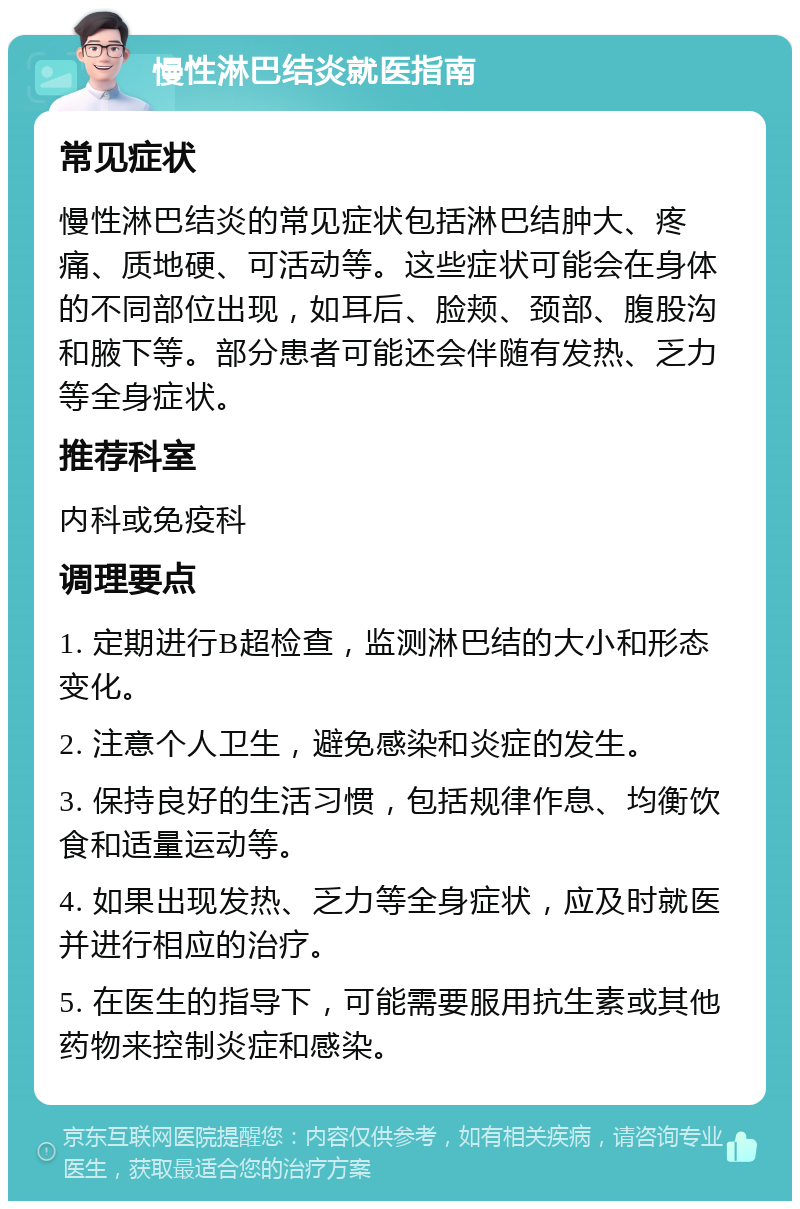 慢性淋巴结炎就医指南 常见症状 慢性淋巴结炎的常见症状包括淋巴结肿大、疼痛、质地硬、可活动等。这些症状可能会在身体的不同部位出现，如耳后、脸颊、颈部、腹股沟和腋下等。部分患者可能还会伴随有发热、乏力等全身症状。 推荐科室 内科或免疫科 调理要点 1. 定期进行B超检查，监测淋巴结的大小和形态变化。 2. 注意个人卫生，避免感染和炎症的发生。 3. 保持良好的生活习惯，包括规律作息、均衡饮食和适量运动等。 4. 如果出现发热、乏力等全身症状，应及时就医并进行相应的治疗。 5. 在医生的指导下，可能需要服用抗生素或其他药物来控制炎症和感染。