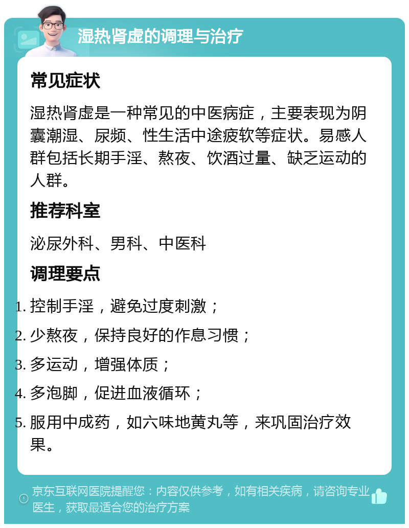 湿热肾虚的调理与治疗 常见症状 湿热肾虚是一种常见的中医病症，主要表现为阴囊潮湿、尿频、性生活中途疲软等症状。易感人群包括长期手淫、熬夜、饮酒过量、缺乏运动的人群。 推荐科室 泌尿外科、男科、中医科 调理要点 控制手淫，避免过度刺激； 少熬夜，保持良好的作息习惯； 多运动，增强体质； 多泡脚，促进血液循环； 服用中成药，如六味地黄丸等，来巩固治疗效果。