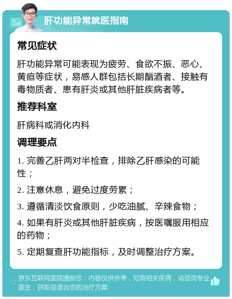 肝功能异常就医指南 常见症状 肝功能异常可能表现为疲劳、食欲不振、恶心、黄疸等症状，易感人群包括长期酗酒者、接触有毒物质者、患有肝炎或其他肝脏疾病者等。 推荐科室 肝病科或消化内科 调理要点 1. 完善乙肝两对半检查，排除乙肝感染的可能性； 2. 注意休息，避免过度劳累； 3. 遵循清淡饮食原则，少吃油腻、辛辣食物； 4. 如果有肝炎或其他肝脏疾病，按医嘱服用相应的药物； 5. 定期复查肝功能指标，及时调整治疗方案。