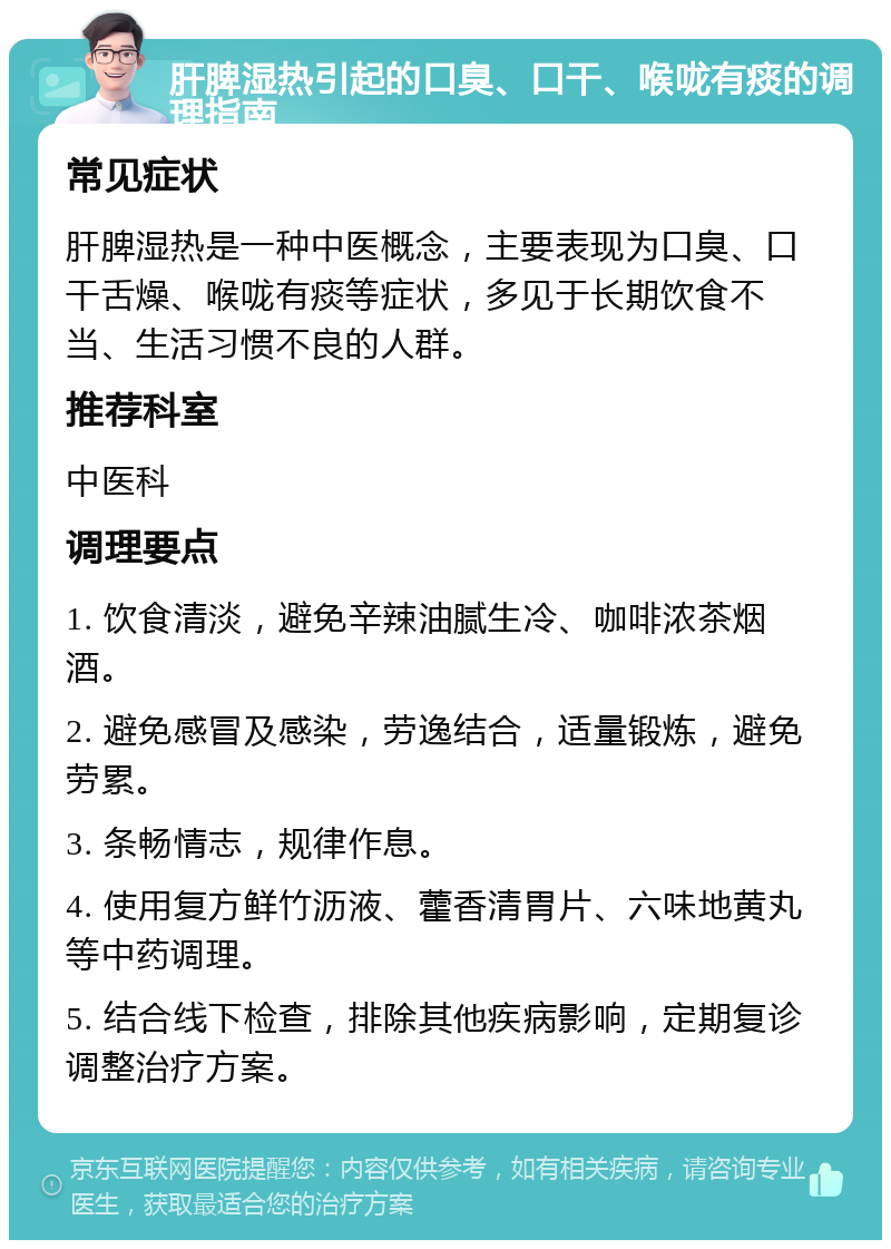 肝脾湿热引起的口臭、口干、喉咙有痰的调理指南 常见症状 肝脾湿热是一种中医概念，主要表现为口臭、口干舌燥、喉咙有痰等症状，多见于长期饮食不当、生活习惯不良的人群。 推荐科室 中医科 调理要点 1. 饮食清淡，避免辛辣油腻生冷、咖啡浓茶烟酒。 2. 避免感冒及感染，劳逸结合，适量锻炼，避免劳累。 3. 条畅情志，规律作息。 4. 使用复方鲜竹沥液、藿香清胃片、六味地黄丸等中药调理。 5. 结合线下检查，排除其他疾病影响，定期复诊调整治疗方案。