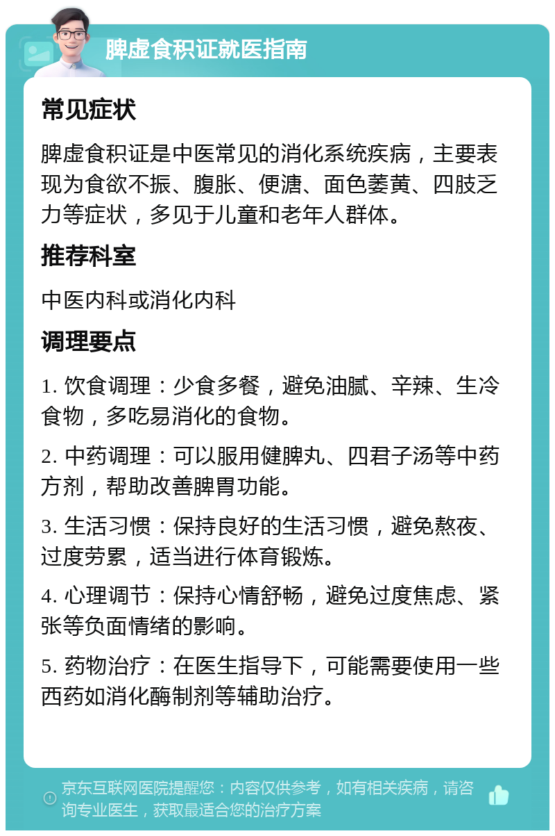 脾虚食积证就医指南 常见症状 脾虚食积证是中医常见的消化系统疾病，主要表现为食欲不振、腹胀、便溏、面色萎黄、四肢乏力等症状，多见于儿童和老年人群体。 推荐科室 中医内科或消化内科 调理要点 1. 饮食调理：少食多餐，避免油腻、辛辣、生冷食物，多吃易消化的食物。 2. 中药调理：可以服用健脾丸、四君子汤等中药方剂，帮助改善脾胃功能。 3. 生活习惯：保持良好的生活习惯，避免熬夜、过度劳累，适当进行体育锻炼。 4. 心理调节：保持心情舒畅，避免过度焦虑、紧张等负面情绪的影响。 5. 药物治疗：在医生指导下，可能需要使用一些西药如消化酶制剂等辅助治疗。