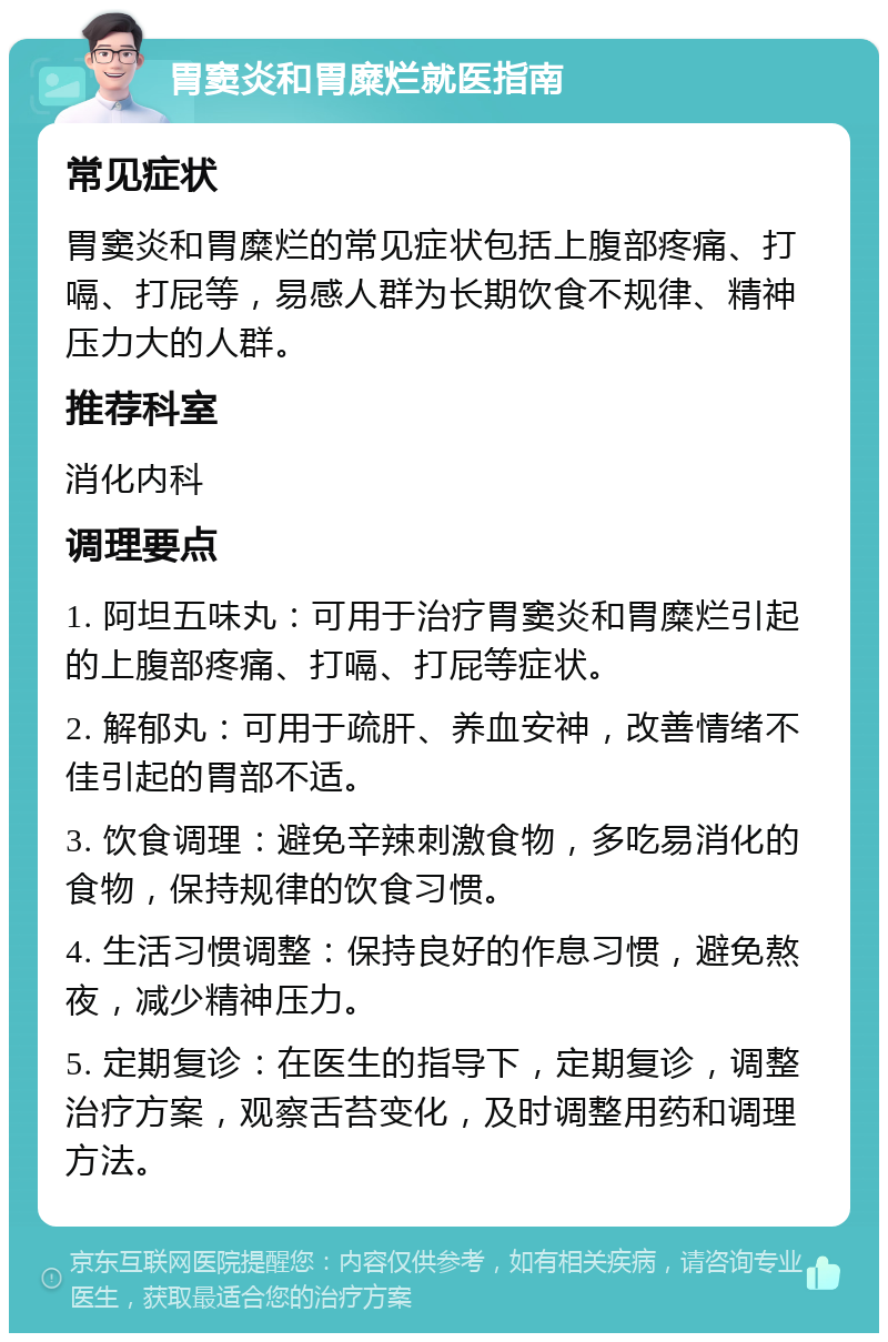 胃窦炎和胃糜烂就医指南 常见症状 胃窦炎和胃糜烂的常见症状包括上腹部疼痛、打嗝、打屁等，易感人群为长期饮食不规律、精神压力大的人群。 推荐科室 消化内科 调理要点 1. 阿坦五味丸：可用于治疗胃窦炎和胃糜烂引起的上腹部疼痛、打嗝、打屁等症状。 2. 解郁丸：可用于疏肝、养血安神，改善情绪不佳引起的胃部不适。 3. 饮食调理：避免辛辣刺激食物，多吃易消化的食物，保持规律的饮食习惯。 4. 生活习惯调整：保持良好的作息习惯，避免熬夜，减少精神压力。 5. 定期复诊：在医生的指导下，定期复诊，调整治疗方案，观察舌苔变化，及时调整用药和调理方法。