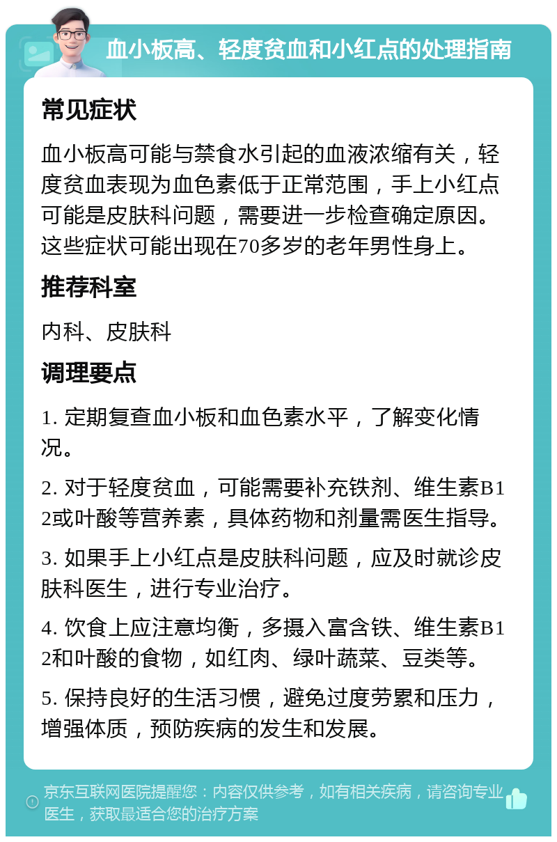 血小板高、轻度贫血和小红点的处理指南 常见症状 血小板高可能与禁食水引起的血液浓缩有关，轻度贫血表现为血色素低于正常范围，手上小红点可能是皮肤科问题，需要进一步检查确定原因。这些症状可能出现在70多岁的老年男性身上。 推荐科室 内科、皮肤科 调理要点 1. 定期复查血小板和血色素水平，了解变化情况。 2. 对于轻度贫血，可能需要补充铁剂、维生素B12或叶酸等营养素，具体药物和剂量需医生指导。 3. 如果手上小红点是皮肤科问题，应及时就诊皮肤科医生，进行专业治疗。 4. 饮食上应注意均衡，多摄入富含铁、维生素B12和叶酸的食物，如红肉、绿叶蔬菜、豆类等。 5. 保持良好的生活习惯，避免过度劳累和压力，增强体质，预防疾病的发生和发展。