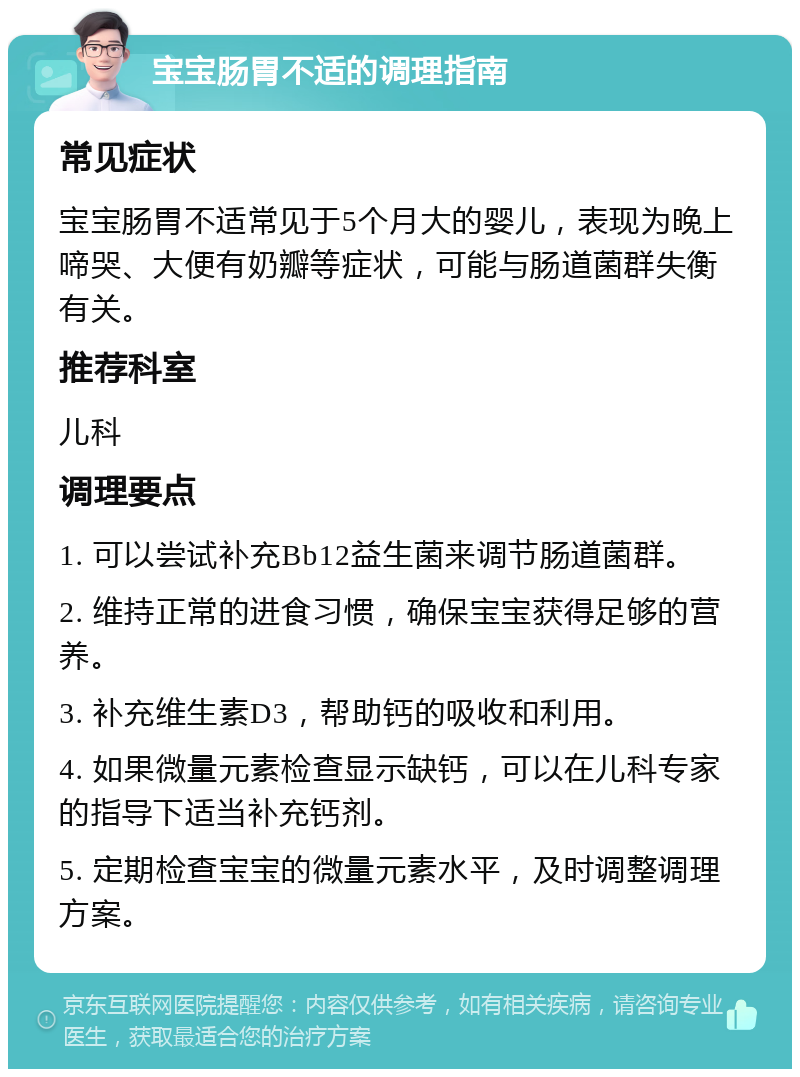 宝宝肠胃不适的调理指南 常见症状 宝宝肠胃不适常见于5个月大的婴儿，表现为晚上啼哭、大便有奶瓣等症状，可能与肠道菌群失衡有关。 推荐科室 儿科 调理要点 1. 可以尝试补充Bb12益生菌来调节肠道菌群。 2. 维持正常的进食习惯，确保宝宝获得足够的营养。 3. 补充维生素D3，帮助钙的吸收和利用。 4. 如果微量元素检查显示缺钙，可以在儿科专家的指导下适当补充钙剂。 5. 定期检查宝宝的微量元素水平，及时调整调理方案。