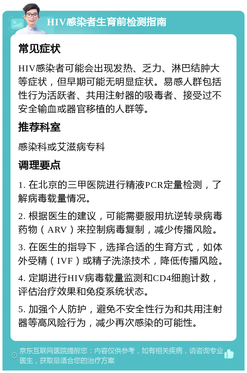 HIV感染者生育前检测指南 常见症状 HIV感染者可能会出现发热、乏力、淋巴结肿大等症状，但早期可能无明显症状。易感人群包括性行为活跃者、共用注射器的吸毒者、接受过不安全输血或器官移植的人群等。 推荐科室 感染科或艾滋病专科 调理要点 1. 在北京的三甲医院进行精液PCR定量检测，了解病毒载量情况。 2. 根据医生的建议，可能需要服用抗逆转录病毒药物（ARV）来控制病毒复制，减少传播风险。 3. 在医生的指导下，选择合适的生育方式，如体外受精（IVF）或精子洗涤技术，降低传播风险。 4. 定期进行HIV病毒载量监测和CD4细胞计数，评估治疗效果和免疫系统状态。 5. 加强个人防护，避免不安全性行为和共用注射器等高风险行为，减少再次感染的可能性。