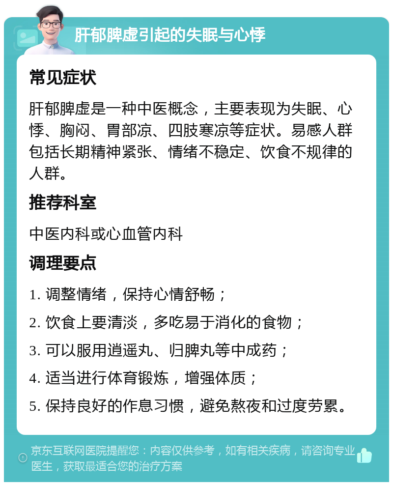 肝郁脾虚引起的失眠与心悸 常见症状 肝郁脾虚是一种中医概念，主要表现为失眠、心悸、胸闷、胃部凉、四肢寒凉等症状。易感人群包括长期精神紧张、情绪不稳定、饮食不规律的人群。 推荐科室 中医内科或心血管内科 调理要点 1. 调整情绪，保持心情舒畅； 2. 饮食上要清淡，多吃易于消化的食物； 3. 可以服用逍遥丸、归脾丸等中成药； 4. 适当进行体育锻炼，增强体质； 5. 保持良好的作息习惯，避免熬夜和过度劳累。