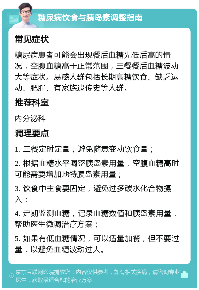 糖尿病饮食与胰岛素调整指南 常见症状 糖尿病患者可能会出现餐后血糖先低后高的情况，空腹血糖高于正常范围，三餐餐后血糖波动大等症状。易感人群包括长期高糖饮食、缺乏运动、肥胖、有家族遗传史等人群。 推荐科室 内分泌科 调理要点 1. 三餐定时定量，避免随意变动饮食量； 2. 根据血糖水平调整胰岛素用量，空腹血糖高时可能需要增加地特胰岛素用量； 3. 饮食中主食要固定，避免过多碳水化合物摄入； 4. 定期监测血糖，记录血糖数值和胰岛素用量，帮助医生微调治疗方案； 5. 如果有低血糖情况，可以适量加餐，但不要过量，以避免血糖波动过大。