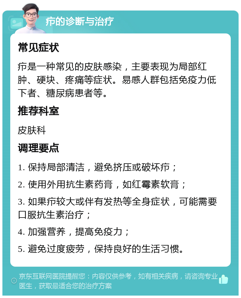 疖的诊断与治疗 常见症状 疖是一种常见的皮肤感染，主要表现为局部红肿、硬块、疼痛等症状。易感人群包括免疫力低下者、糖尿病患者等。 推荐科室 皮肤科 调理要点 1. 保持局部清洁，避免挤压或破坏疖； 2. 使用外用抗生素药膏，如红霉素软膏； 3. 如果疖较大或伴有发热等全身症状，可能需要口服抗生素治疗； 4. 加强营养，提高免疫力； 5. 避免过度疲劳，保持良好的生活习惯。