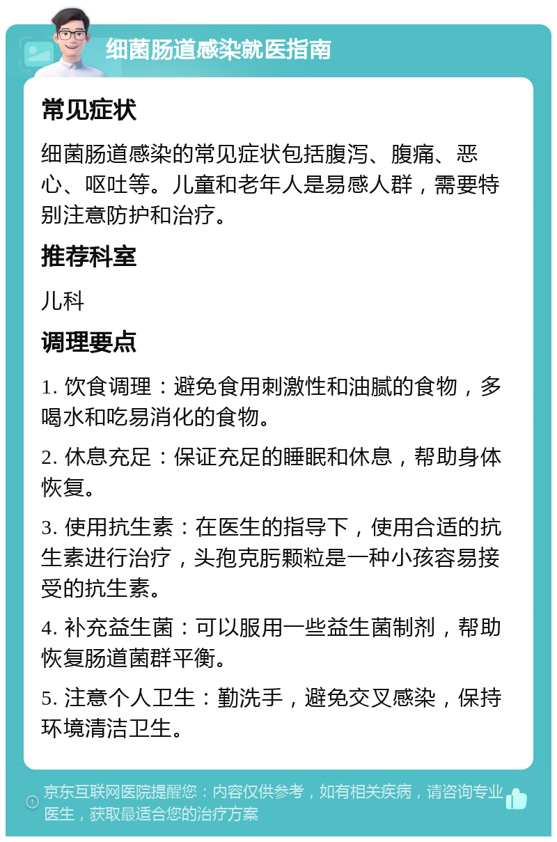 细菌肠道感染就医指南 常见症状 细菌肠道感染的常见症状包括腹泻、腹痛、恶心、呕吐等。儿童和老年人是易感人群，需要特别注意防护和治疗。 推荐科室 儿科 调理要点 1. 饮食调理：避免食用刺激性和油腻的食物，多喝水和吃易消化的食物。 2. 休息充足：保证充足的睡眠和休息，帮助身体恢复。 3. 使用抗生素：在医生的指导下，使用合适的抗生素进行治疗，头孢克肟颗粒是一种小孩容易接受的抗生素。 4. 补充益生菌：可以服用一些益生菌制剂，帮助恢复肠道菌群平衡。 5. 注意个人卫生：勤洗手，避免交叉感染，保持环境清洁卫生。