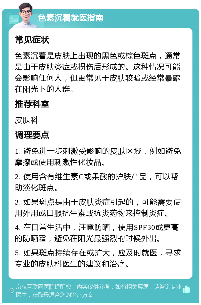 色素沉着就医指南 常见症状 色素沉着是皮肤上出现的黑色或棕色斑点，通常是由于皮肤炎症或损伤后形成的。这种情况可能会影响任何人，但更常见于皮肤较暗或经常暴露在阳光下的人群。 推荐科室 皮肤科 调理要点 1. 避免进一步刺激受影响的皮肤区域，例如避免摩擦或使用刺激性化妆品。 2. 使用含有维生素C或果酸的护肤产品，可以帮助淡化斑点。 3. 如果斑点是由于皮肤炎症引起的，可能需要使用外用或口服抗生素或抗炎药物来控制炎症。 4. 在日常生活中，注意防晒，使用SPF30或更高的防晒霜，避免在阳光最强烈的时候外出。 5. 如果斑点持续存在或扩大，应及时就医，寻求专业的皮肤科医生的建议和治疗。