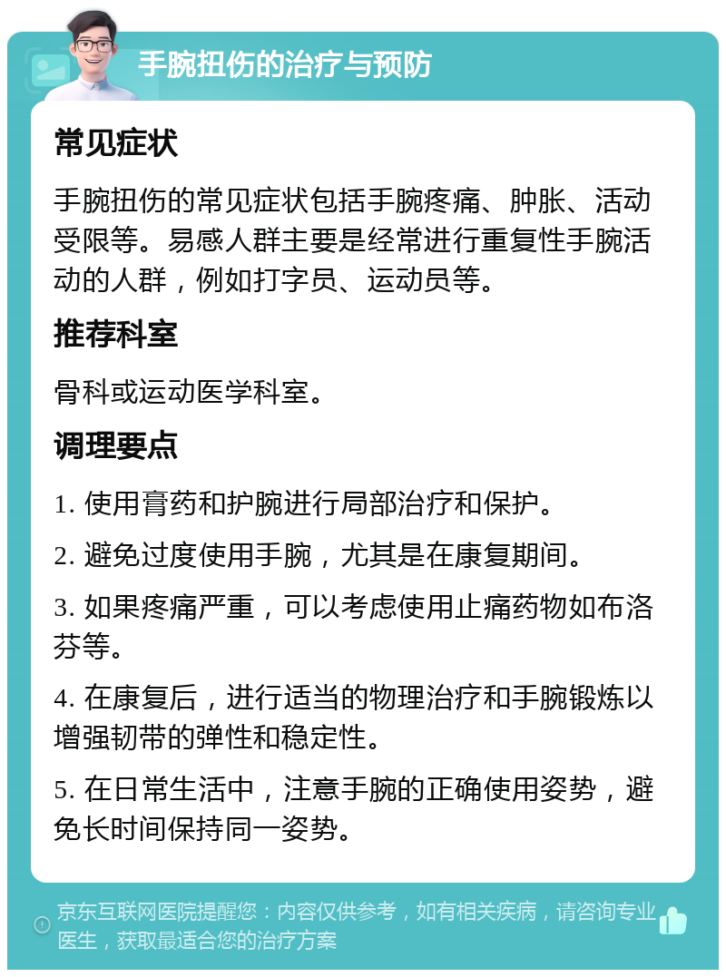 手腕扭伤的治疗与预防 常见症状 手腕扭伤的常见症状包括手腕疼痛、肿胀、活动受限等。易感人群主要是经常进行重复性手腕活动的人群，例如打字员、运动员等。 推荐科室 骨科或运动医学科室。 调理要点 1. 使用膏药和护腕进行局部治疗和保护。 2. 避免过度使用手腕，尤其是在康复期间。 3. 如果疼痛严重，可以考虑使用止痛药物如布洛芬等。 4. 在康复后，进行适当的物理治疗和手腕锻炼以增强韧带的弹性和稳定性。 5. 在日常生活中，注意手腕的正确使用姿势，避免长时间保持同一姿势。