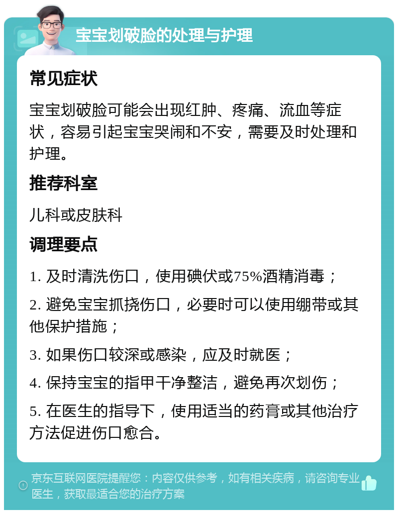 宝宝划破脸的处理与护理 常见症状 宝宝划破脸可能会出现红肿、疼痛、流血等症状，容易引起宝宝哭闹和不安，需要及时处理和护理。 推荐科室 儿科或皮肤科 调理要点 1. 及时清洗伤口，使用碘伏或75%酒精消毒； 2. 避免宝宝抓挠伤口，必要时可以使用绷带或其他保护措施； 3. 如果伤口较深或感染，应及时就医； 4. 保持宝宝的指甲干净整洁，避免再次划伤； 5. 在医生的指导下，使用适当的药膏或其他治疗方法促进伤口愈合。