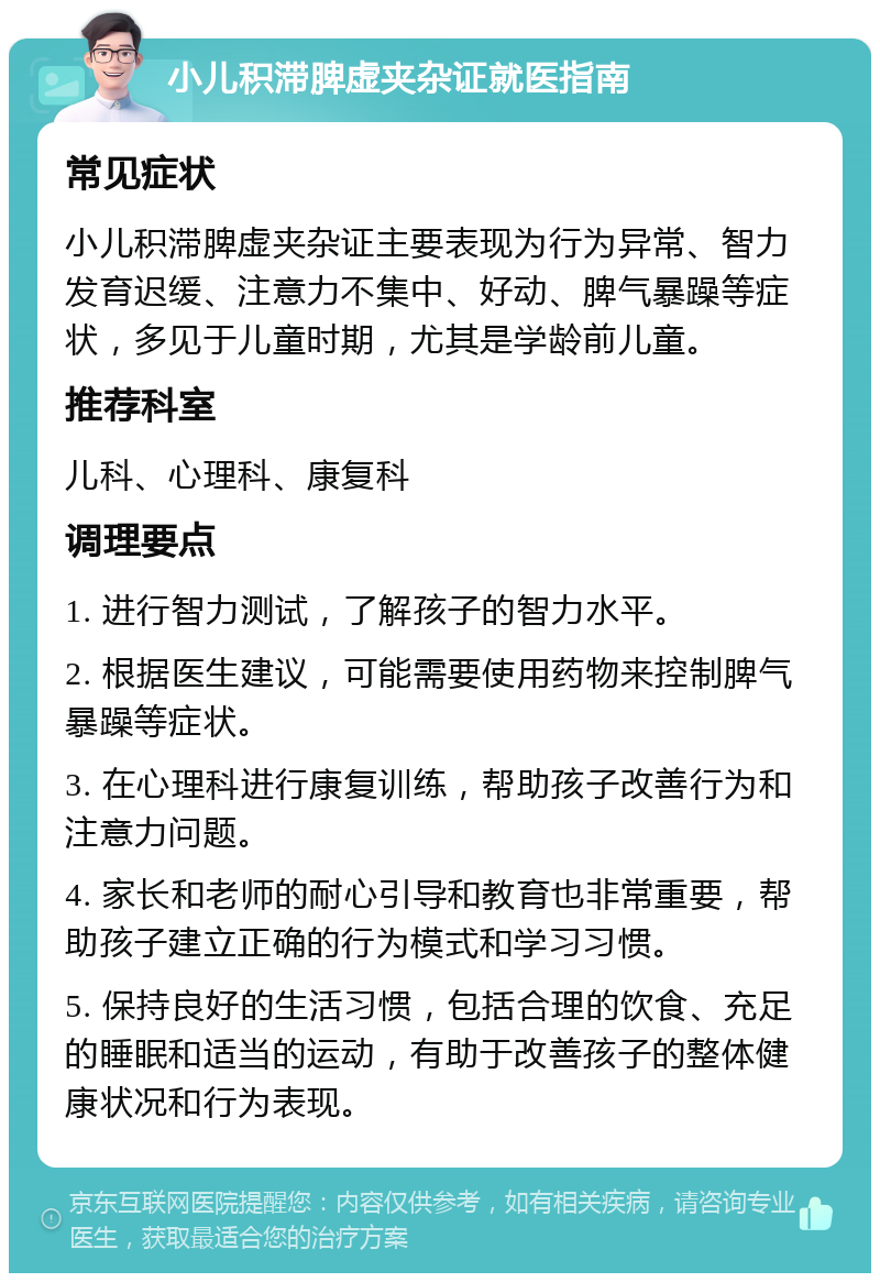 小儿积滞脾虚夹杂证就医指南 常见症状 小儿积滞脾虚夹杂证主要表现为行为异常、智力发育迟缓、注意力不集中、好动、脾气暴躁等症状，多见于儿童时期，尤其是学龄前儿童。 推荐科室 儿科、心理科、康复科 调理要点 1. 进行智力测试，了解孩子的智力水平。 2. 根据医生建议，可能需要使用药物来控制脾气暴躁等症状。 3. 在心理科进行康复训练，帮助孩子改善行为和注意力问题。 4. 家长和老师的耐心引导和教育也非常重要，帮助孩子建立正确的行为模式和学习习惯。 5. 保持良好的生活习惯，包括合理的饮食、充足的睡眠和适当的运动，有助于改善孩子的整体健康状况和行为表现。