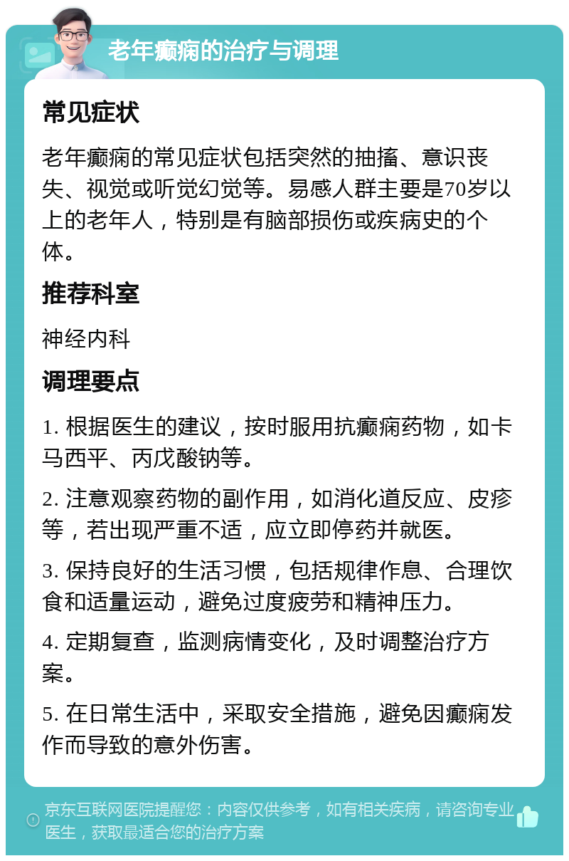 老年癫痫的治疗与调理 常见症状 老年癫痫的常见症状包括突然的抽搐、意识丧失、视觉或听觉幻觉等。易感人群主要是70岁以上的老年人，特别是有脑部损伤或疾病史的个体。 推荐科室 神经内科 调理要点 1. 根据医生的建议，按时服用抗癫痫药物，如卡马西平、丙戊酸钠等。 2. 注意观察药物的副作用，如消化道反应、皮疹等，若出现严重不适，应立即停药并就医。 3. 保持良好的生活习惯，包括规律作息、合理饮食和适量运动，避免过度疲劳和精神压力。 4. 定期复查，监测病情变化，及时调整治疗方案。 5. 在日常生活中，采取安全措施，避免因癫痫发作而导致的意外伤害。