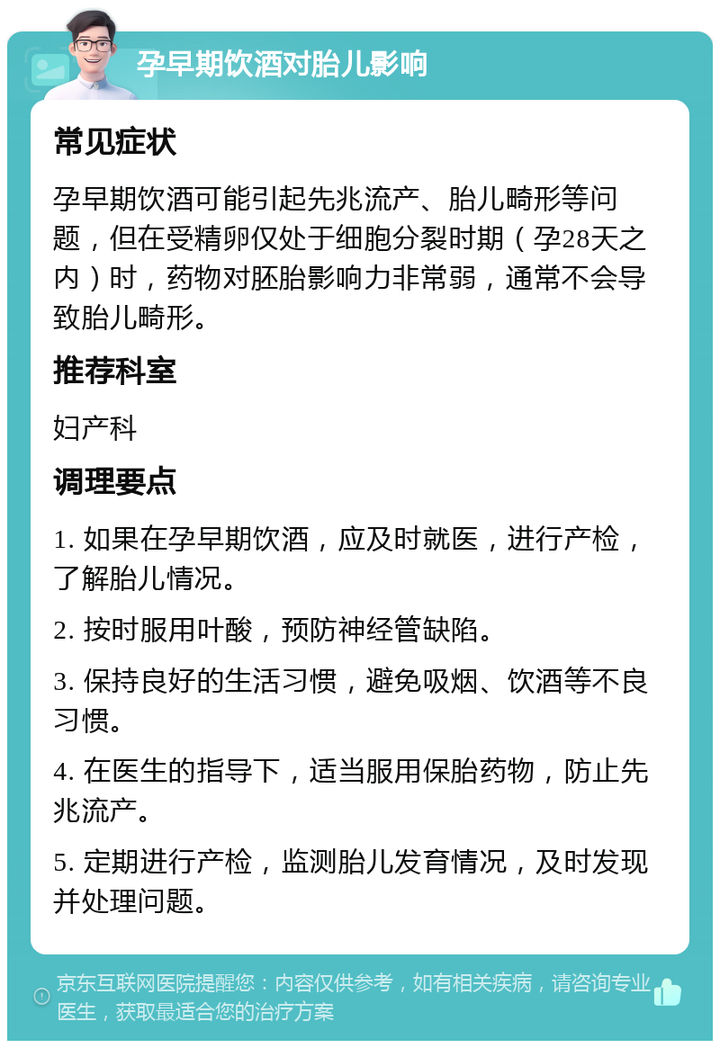 孕早期饮酒对胎儿影响 常见症状 孕早期饮酒可能引起先兆流产、胎儿畸形等问题，但在受精卵仅处于细胞分裂时期（孕28天之内）时，药物对胚胎影响力非常弱，通常不会导致胎儿畸形。 推荐科室 妇产科 调理要点 1. 如果在孕早期饮酒，应及时就医，进行产检，了解胎儿情况。 2. 按时服用叶酸，预防神经管缺陷。 3. 保持良好的生活习惯，避免吸烟、饮酒等不良习惯。 4. 在医生的指导下，适当服用保胎药物，防止先兆流产。 5. 定期进行产检，监测胎儿发育情况，及时发现并处理问题。