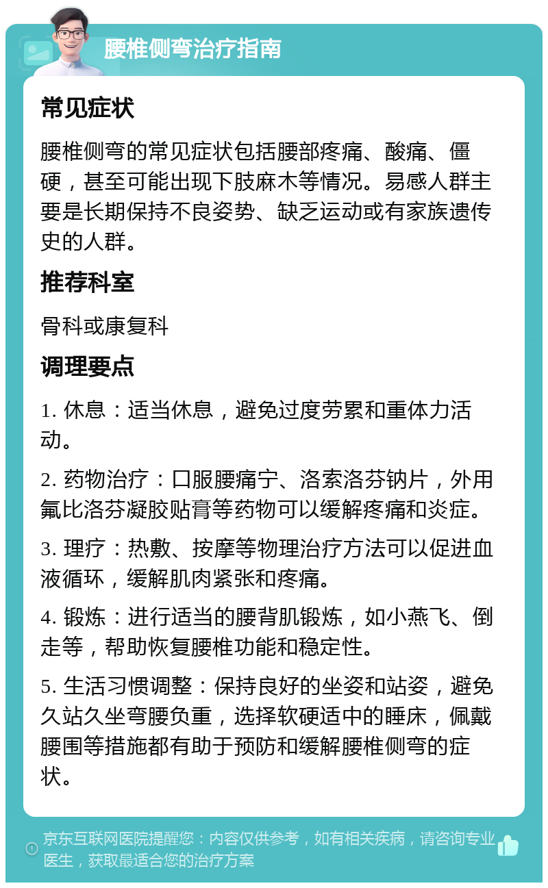 腰椎侧弯治疗指南 常见症状 腰椎侧弯的常见症状包括腰部疼痛、酸痛、僵硬，甚至可能出现下肢麻木等情况。易感人群主要是长期保持不良姿势、缺乏运动或有家族遗传史的人群。 推荐科室 骨科或康复科 调理要点 1. 休息：适当休息，避免过度劳累和重体力活动。 2. 药物治疗：口服腰痛宁、洛索洛芬钠片，外用氟比洛芬凝胶贴膏等药物可以缓解疼痛和炎症。 3. 理疗：热敷、按摩等物理治疗方法可以促进血液循环，缓解肌肉紧张和疼痛。 4. 锻炼：进行适当的腰背肌锻炼，如小燕飞、倒走等，帮助恢复腰椎功能和稳定性。 5. 生活习惯调整：保持良好的坐姿和站姿，避免久站久坐弯腰负重，选择软硬适中的睡床，佩戴腰围等措施都有助于预防和缓解腰椎侧弯的症状。