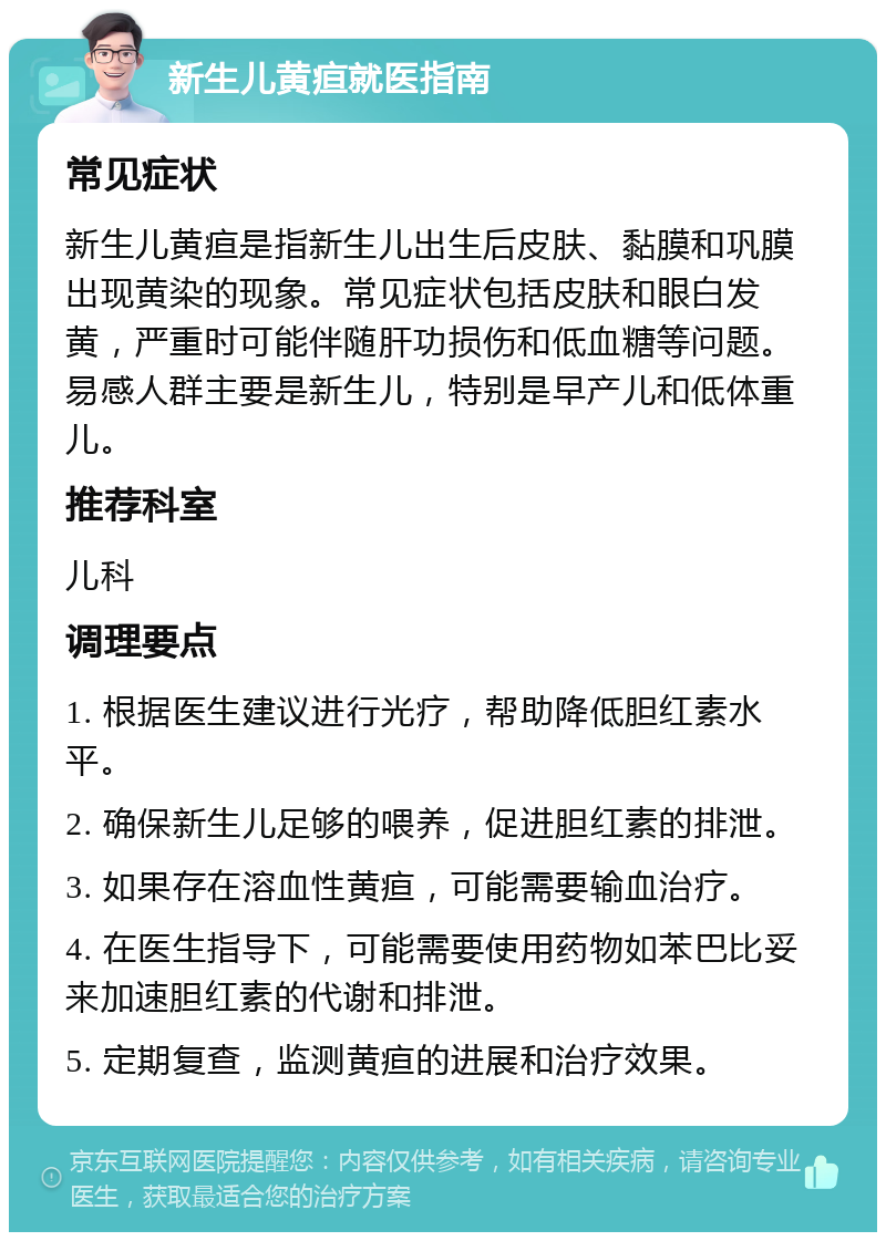 新生儿黄疸就医指南 常见症状 新生儿黄疸是指新生儿出生后皮肤、黏膜和巩膜出现黄染的现象。常见症状包括皮肤和眼白发黄，严重时可能伴随肝功损伤和低血糖等问题。易感人群主要是新生儿，特别是早产儿和低体重儿。 推荐科室 儿科 调理要点 1. 根据医生建议进行光疗，帮助降低胆红素水平。 2. 确保新生儿足够的喂养，促进胆红素的排泄。 3. 如果存在溶血性黄疸，可能需要输血治疗。 4. 在医生指导下，可能需要使用药物如苯巴比妥来加速胆红素的代谢和排泄。 5. 定期复查，监测黄疸的进展和治疗效果。