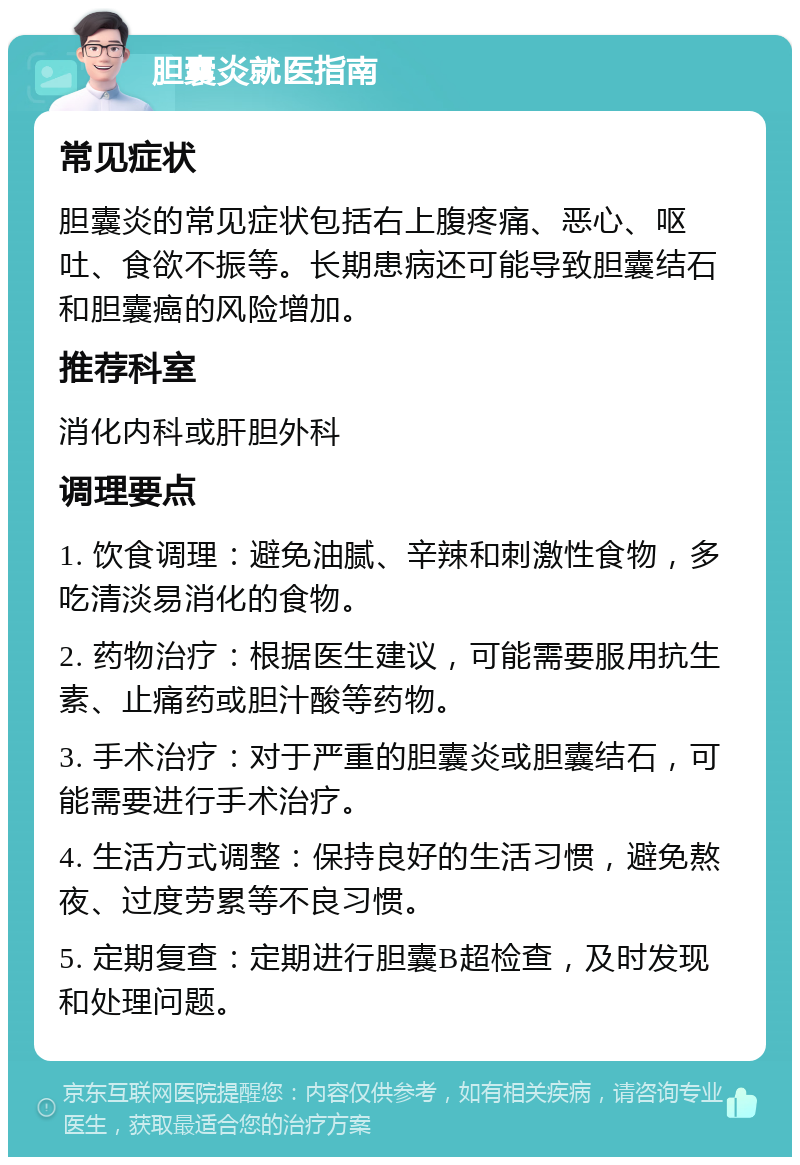 胆囊炎就医指南 常见症状 胆囊炎的常见症状包括右上腹疼痛、恶心、呕吐、食欲不振等。长期患病还可能导致胆囊结石和胆囊癌的风险增加。 推荐科室 消化内科或肝胆外科 调理要点 1. 饮食调理：避免油腻、辛辣和刺激性食物，多吃清淡易消化的食物。 2. 药物治疗：根据医生建议，可能需要服用抗生素、止痛药或胆汁酸等药物。 3. 手术治疗：对于严重的胆囊炎或胆囊结石，可能需要进行手术治疗。 4. 生活方式调整：保持良好的生活习惯，避免熬夜、过度劳累等不良习惯。 5. 定期复查：定期进行胆囊B超检查，及时发现和处理问题。