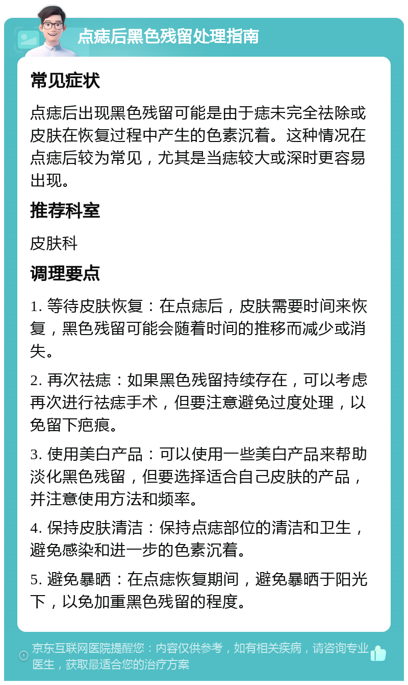 点痣后黑色残留处理指南 常见症状 点痣后出现黑色残留可能是由于痣未完全祛除或皮肤在恢复过程中产生的色素沉着。这种情况在点痣后较为常见，尤其是当痣较大或深时更容易出现。 推荐科室 皮肤科 调理要点 1. 等待皮肤恢复：在点痣后，皮肤需要时间来恢复，黑色残留可能会随着时间的推移而减少或消失。 2. 再次祛痣：如果黑色残留持续存在，可以考虑再次进行祛痣手术，但要注意避免过度处理，以免留下疤痕。 3. 使用美白产品：可以使用一些美白产品来帮助淡化黑色残留，但要选择适合自己皮肤的产品，并注意使用方法和频率。 4. 保持皮肤清洁：保持点痣部位的清洁和卫生，避免感染和进一步的色素沉着。 5. 避免暴晒：在点痣恢复期间，避免暴晒于阳光下，以免加重黑色残留的程度。