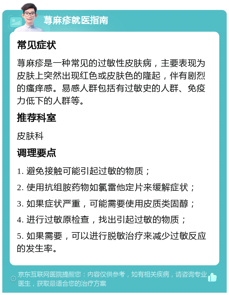 荨麻疹就医指南 常见症状 荨麻疹是一种常见的过敏性皮肤病，主要表现为皮肤上突然出现红色或皮肤色的隆起，伴有剧烈的瘙痒感。易感人群包括有过敏史的人群、免疫力低下的人群等。 推荐科室 皮肤科 调理要点 1. 避免接触可能引起过敏的物质； 2. 使用抗组胺药物如氯雷他定片来缓解症状； 3. 如果症状严重，可能需要使用皮质类固醇； 4. 进行过敏原检查，找出引起过敏的物质； 5. 如果需要，可以进行脱敏治疗来减少过敏反应的发生率。