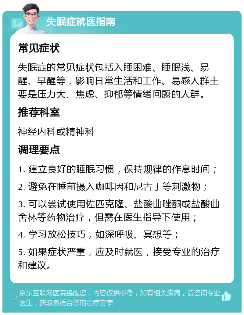 失眠症就医指南 常见症状 失眠症的常见症状包括入睡困难、睡眠浅、易醒、早醒等，影响日常生活和工作。易感人群主要是压力大、焦虑、抑郁等情绪问题的人群。 推荐科室 神经内科或精神科 调理要点 1. 建立良好的睡眠习惯，保持规律的作息时间； 2. 避免在睡前摄入咖啡因和尼古丁等刺激物； 3. 可以尝试使用佐匹克隆、盐酸曲唑酮或盐酸曲舍林等药物治疗，但需在医生指导下使用； 4. 学习放松技巧，如深呼吸、冥想等； 5. 如果症状严重，应及时就医，接受专业的治疗和建议。