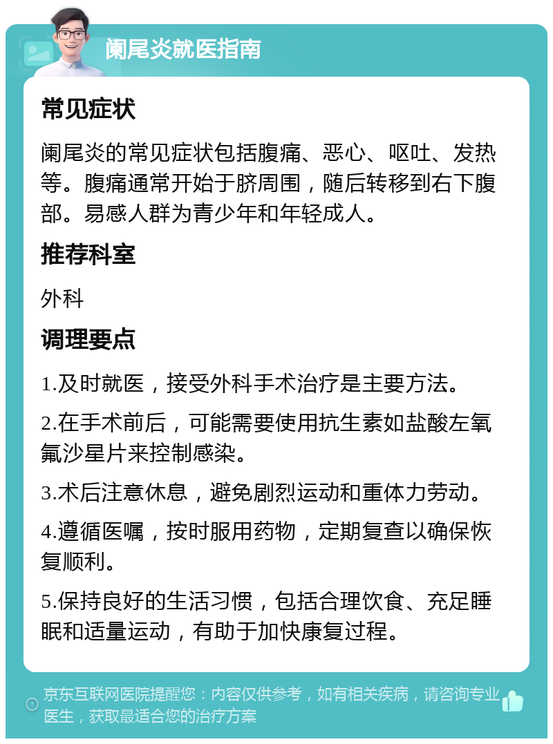 阑尾炎就医指南 常见症状 阑尾炎的常见症状包括腹痛、恶心、呕吐、发热等。腹痛通常开始于脐周围，随后转移到右下腹部。易感人群为青少年和年轻成人。 推荐科室 外科 调理要点 1.及时就医，接受外科手术治疗是主要方法。 2.在手术前后，可能需要使用抗生素如盐酸左氧氟沙星片来控制感染。 3.术后注意休息，避免剧烈运动和重体力劳动。 4.遵循医嘱，按时服用药物，定期复查以确保恢复顺利。 5.保持良好的生活习惯，包括合理饮食、充足睡眠和适量运动，有助于加快康复过程。