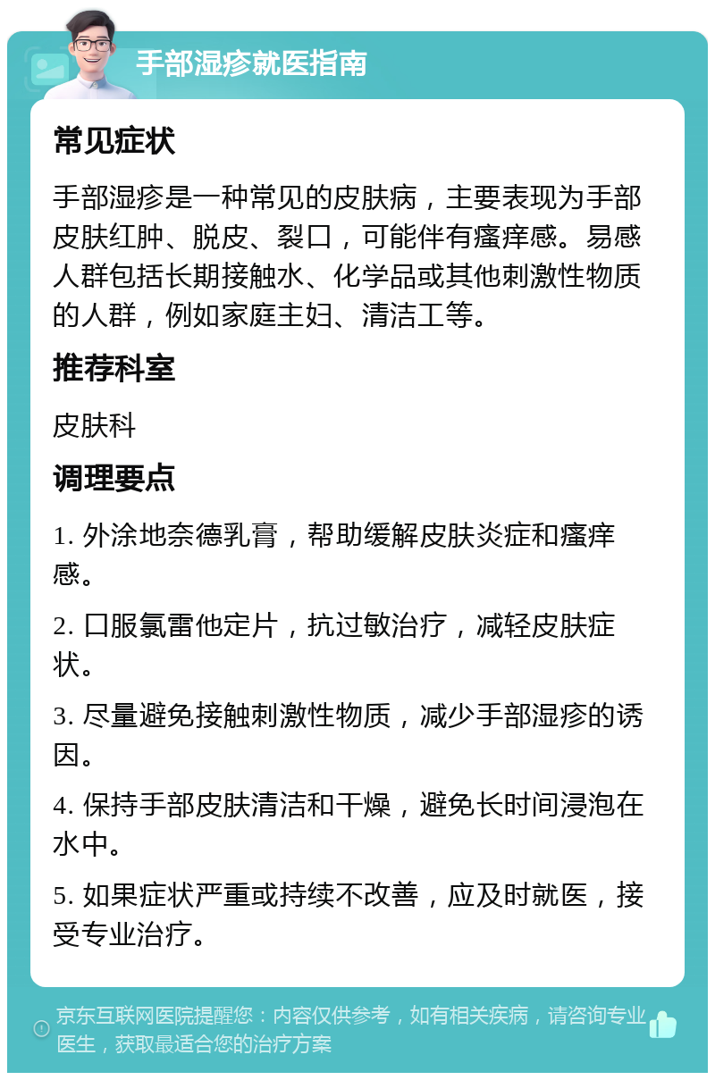 手部湿疹就医指南 常见症状 手部湿疹是一种常见的皮肤病，主要表现为手部皮肤红肿、脱皮、裂口，可能伴有瘙痒感。易感人群包括长期接触水、化学品或其他刺激性物质的人群，例如家庭主妇、清洁工等。 推荐科室 皮肤科 调理要点 1. 外涂地奈德乳膏，帮助缓解皮肤炎症和瘙痒感。 2. 口服氯雷他定片，抗过敏治疗，减轻皮肤症状。 3. 尽量避免接触刺激性物质，减少手部湿疹的诱因。 4. 保持手部皮肤清洁和干燥，避免长时间浸泡在水中。 5. 如果症状严重或持续不改善，应及时就医，接受专业治疗。