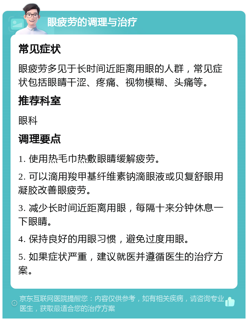 眼疲劳的调理与治疗 常见症状 眼疲劳多见于长时间近距离用眼的人群，常见症状包括眼睛干涩、疼痛、视物模糊、头痛等。 推荐科室 眼科 调理要点 1. 使用热毛巾热敷眼睛缓解疲劳。 2. 可以滴用羧甲基纤维素钠滴眼液或贝复舒眼用凝胶改善眼疲劳。 3. 减少长时间近距离用眼，每隔十来分钟休息一下眼睛。 4. 保持良好的用眼习惯，避免过度用眼。 5. 如果症状严重，建议就医并遵循医生的治疗方案。