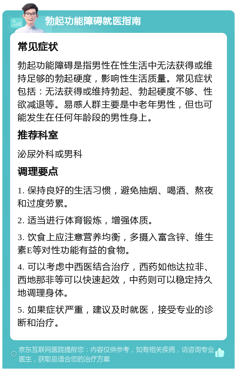 勃起功能障碍就医指南 常见症状 勃起功能障碍是指男性在性生活中无法获得或维持足够的勃起硬度，影响性生活质量。常见症状包括：无法获得或维持勃起、勃起硬度不够、性欲减退等。易感人群主要是中老年男性，但也可能发生在任何年龄段的男性身上。 推荐科室 泌尿外科或男科 调理要点 1. 保持良好的生活习惯，避免抽烟、喝酒、熬夜和过度劳累。 2. 适当进行体育锻炼，增强体质。 3. 饮食上应注意营养均衡，多摄入富含锌、维生素E等对性功能有益的食物。 4. 可以考虑中西医结合治疗，西药如他达拉非、西地那非等可以快速起效，中药则可以稳定持久地调理身体。 5. 如果症状严重，建议及时就医，接受专业的诊断和治疗。