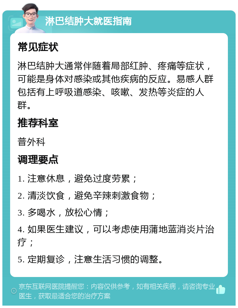 淋巴结肿大就医指南 常见症状 淋巴结肿大通常伴随着局部红肿、疼痛等症状，可能是身体对感染或其他疾病的反应。易感人群包括有上呼吸道感染、咳嗽、发热等炎症的人群。 推荐科室 普外科 调理要点 1. 注意休息，避免过度劳累； 2. 清淡饮食，避免辛辣刺激食物； 3. 多喝水，放松心情； 4. 如果医生建议，可以考虑使用蒲地蓝消炎片治疗； 5. 定期复诊，注意生活习惯的调整。