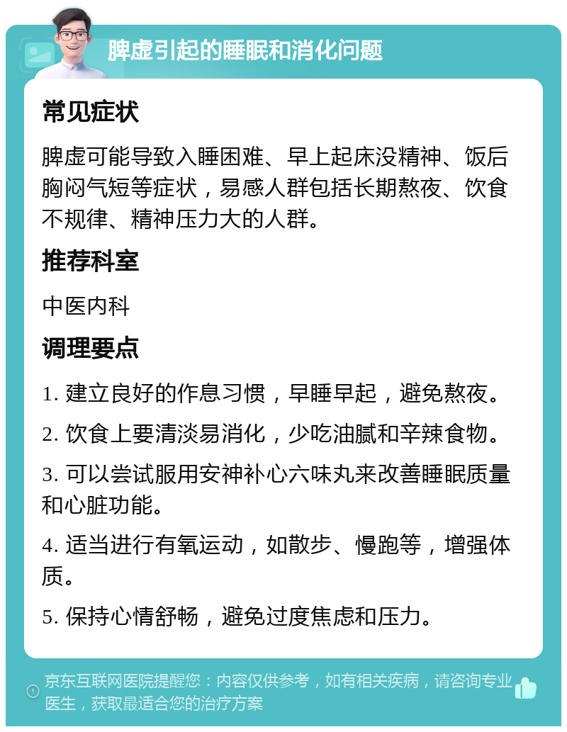 脾虚引起的睡眠和消化问题 常见症状 脾虚可能导致入睡困难、早上起床没精神、饭后胸闷气短等症状，易感人群包括长期熬夜、饮食不规律、精神压力大的人群。 推荐科室 中医内科 调理要点 1. 建立良好的作息习惯，早睡早起，避免熬夜。 2. 饮食上要清淡易消化，少吃油腻和辛辣食物。 3. 可以尝试服用安神补心六味丸来改善睡眠质量和心脏功能。 4. 适当进行有氧运动，如散步、慢跑等，增强体质。 5. 保持心情舒畅，避免过度焦虑和压力。