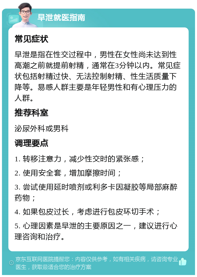 早泄就医指南 常见症状 早泄是指在性交过程中，男性在女性尚未达到性高潮之前就提前射精，通常在3分钟以内。常见症状包括射精过快、无法控制射精、性生活质量下降等。易感人群主要是年轻男性和有心理压力的人群。 推荐科室 泌尿外科或男科 调理要点 1. 转移注意力，减少性交时的紧张感； 2. 使用安全套，增加摩擦时间； 3. 尝试使用延时喷剂或利多卡因凝胶等局部麻醉药物； 4. 如果包皮过长，考虑进行包皮环切手术； 5. 心理因素是早泄的主要原因之一，建议进行心理咨询和治疗。