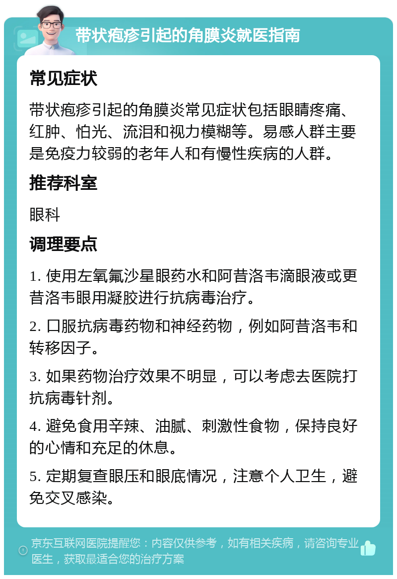 带状疱疹引起的角膜炎就医指南 常见症状 带状疱疹引起的角膜炎常见症状包括眼睛疼痛、红肿、怕光、流泪和视力模糊等。易感人群主要是免疫力较弱的老年人和有慢性疾病的人群。 推荐科室 眼科 调理要点 1. 使用左氧氟沙星眼药水和阿昔洛韦滴眼液或更昔洛韦眼用凝胶进行抗病毒治疗。 2. 口服抗病毒药物和神经药物，例如阿昔洛韦和转移因子。 3. 如果药物治疗效果不明显，可以考虑去医院打抗病毒针剂。 4. 避免食用辛辣、油腻、刺激性食物，保持良好的心情和充足的休息。 5. 定期复查眼压和眼底情况，注意个人卫生，避免交叉感染。