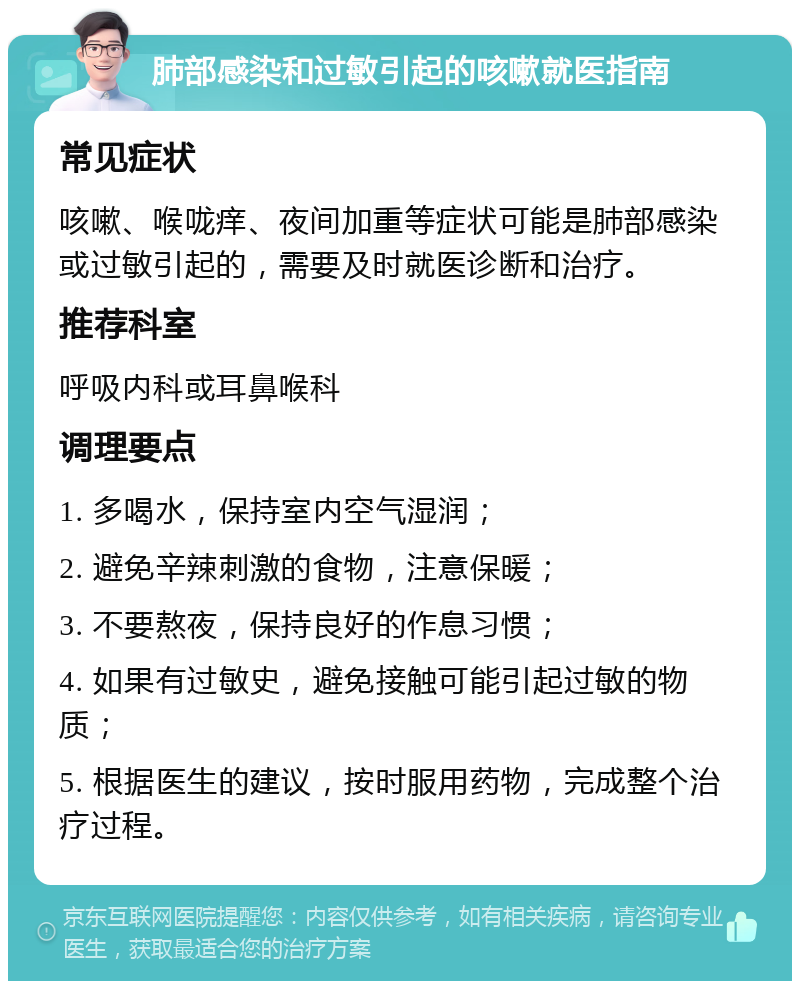 肺部感染和过敏引起的咳嗽就医指南 常见症状 咳嗽、喉咙痒、夜间加重等症状可能是肺部感染或过敏引起的，需要及时就医诊断和治疗。 推荐科室 呼吸内科或耳鼻喉科 调理要点 1. 多喝水，保持室内空气湿润； 2. 避免辛辣刺激的食物，注意保暖； 3. 不要熬夜，保持良好的作息习惯； 4. 如果有过敏史，避免接触可能引起过敏的物质； 5. 根据医生的建议，按时服用药物，完成整个治疗过程。