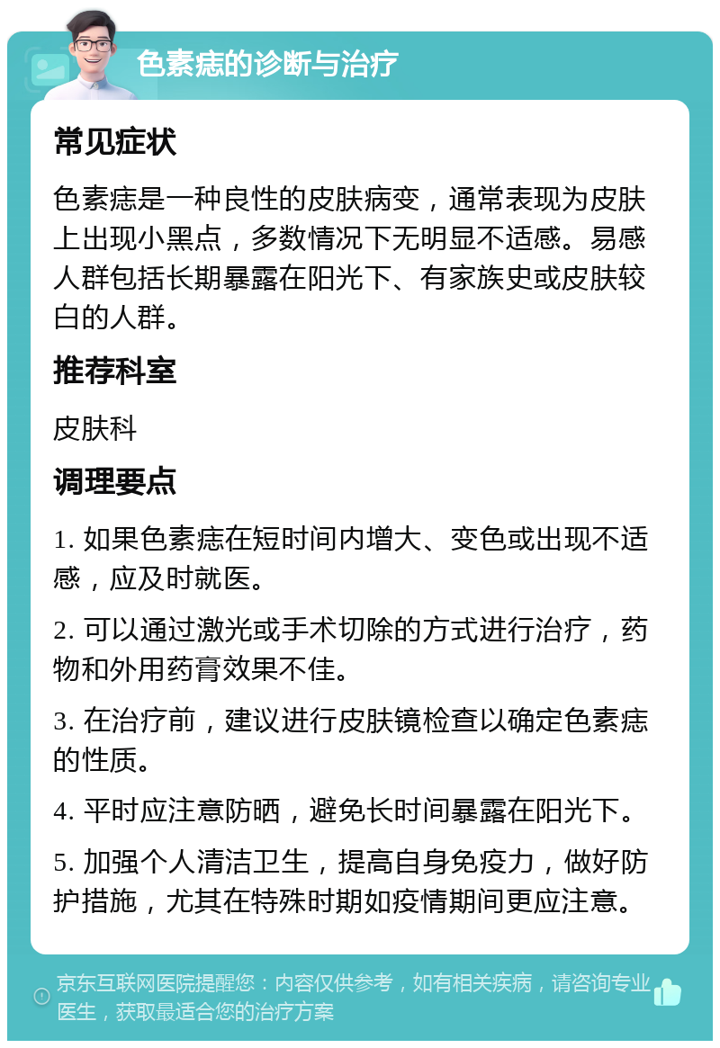 色素痣的诊断与治疗 常见症状 色素痣是一种良性的皮肤病变，通常表现为皮肤上出现小黑点，多数情况下无明显不适感。易感人群包括长期暴露在阳光下、有家族史或皮肤较白的人群。 推荐科室 皮肤科 调理要点 1. 如果色素痣在短时间内增大、变色或出现不适感，应及时就医。 2. 可以通过激光或手术切除的方式进行治疗，药物和外用药膏效果不佳。 3. 在治疗前，建议进行皮肤镜检查以确定色素痣的性质。 4. 平时应注意防晒，避免长时间暴露在阳光下。 5. 加强个人清洁卫生，提高自身免疫力，做好防护措施，尤其在特殊时期如疫情期间更应注意。