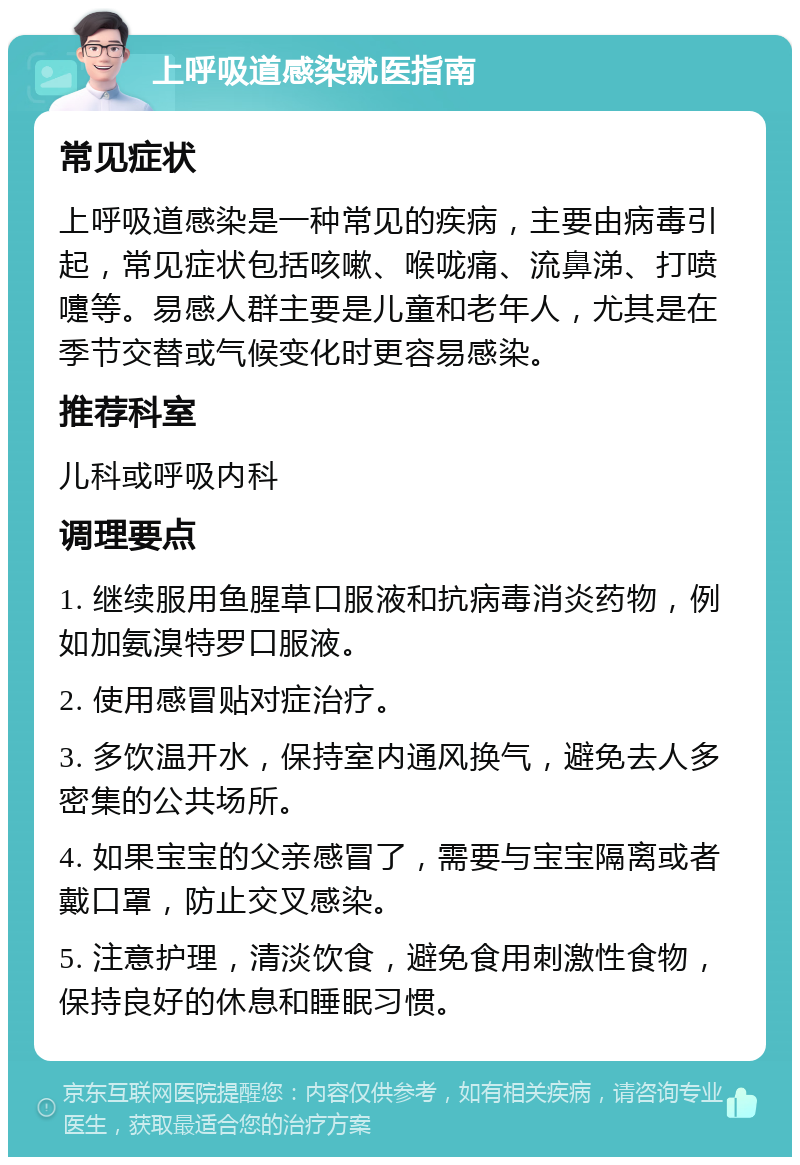 上呼吸道感染就医指南 常见症状 上呼吸道感染是一种常见的疾病，主要由病毒引起，常见症状包括咳嗽、喉咙痛、流鼻涕、打喷嚏等。易感人群主要是儿童和老年人，尤其是在季节交替或气候变化时更容易感染。 推荐科室 儿科或呼吸内科 调理要点 1. 继续服用鱼腥草口服液和抗病毒消炎药物，例如加氨溴特罗口服液。 2. 使用感冒贴对症治疗。 3. 多饮温开水，保持室内通风换气，避免去人多密集的公共场所。 4. 如果宝宝的父亲感冒了，需要与宝宝隔离或者戴口罩，防止交叉感染。 5. 注意护理，清淡饮食，避免食用刺激性食物，保持良好的休息和睡眠习惯。