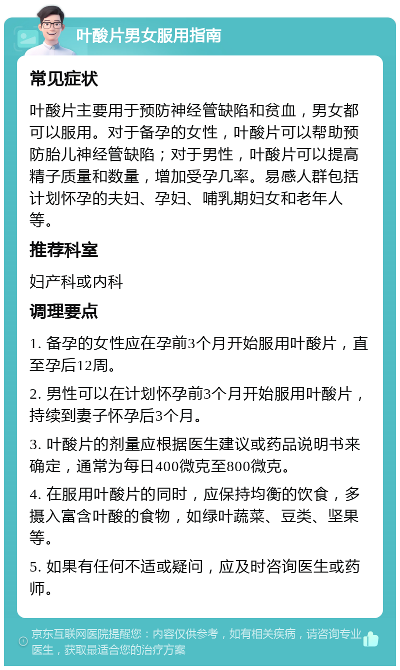 叶酸片男女服用指南 常见症状 叶酸片主要用于预防神经管缺陷和贫血，男女都可以服用。对于备孕的女性，叶酸片可以帮助预防胎儿神经管缺陷；对于男性，叶酸片可以提高精子质量和数量，增加受孕几率。易感人群包括计划怀孕的夫妇、孕妇、哺乳期妇女和老年人等。 推荐科室 妇产科或内科 调理要点 1. 备孕的女性应在孕前3个月开始服用叶酸片，直至孕后12周。 2. 男性可以在计划怀孕前3个月开始服用叶酸片，持续到妻子怀孕后3个月。 3. 叶酸片的剂量应根据医生建议或药品说明书来确定，通常为每日400微克至800微克。 4. 在服用叶酸片的同时，应保持均衡的饮食，多摄入富含叶酸的食物，如绿叶蔬菜、豆类、坚果等。 5. 如果有任何不适或疑问，应及时咨询医生或药师。