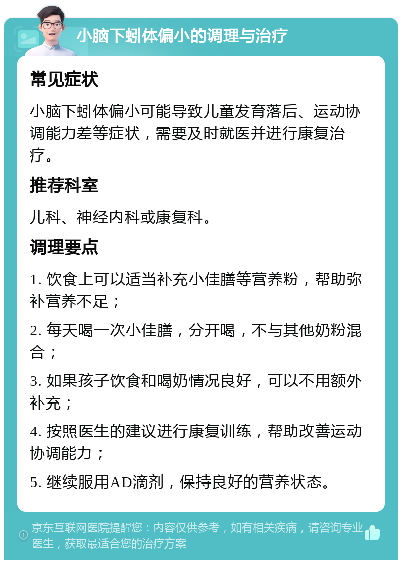 小脑下蚓体偏小的调理与治疗 常见症状 小脑下蚓体偏小可能导致儿童发育落后、运动协调能力差等症状，需要及时就医并进行康复治疗。 推荐科室 儿科、神经内科或康复科。 调理要点 1. 饮食上可以适当补充小佳膳等营养粉，帮助弥补营养不足； 2. 每天喝一次小佳膳，分开喝，不与其他奶粉混合； 3. 如果孩子饮食和喝奶情况良好，可以不用额外补充； 4. 按照医生的建议进行康复训练，帮助改善运动协调能力； 5. 继续服用AD滴剂，保持良好的营养状态。