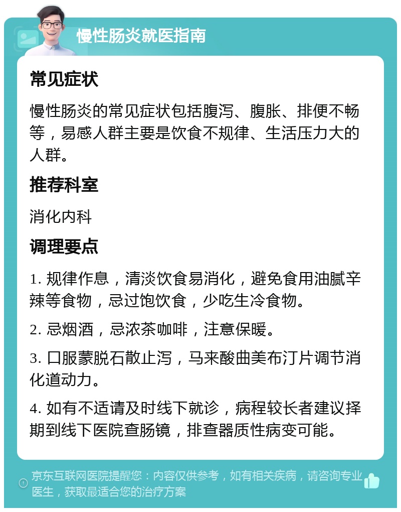 慢性肠炎就医指南 常见症状 慢性肠炎的常见症状包括腹泻、腹胀、排便不畅等，易感人群主要是饮食不规律、生活压力大的人群。 推荐科室 消化内科 调理要点 1. 规律作息，清淡饮食易消化，避免食用油腻辛辣等食物，忌过饱饮食，少吃生冷食物。 2. 忌烟酒，忌浓茶咖啡，注意保暖。 3. 口服蒙脱石散止泻，马来酸曲美布汀片调节消化道动力。 4. 如有不适请及时线下就诊，病程较长者建议择期到线下医院查肠镜，排查器质性病变可能。