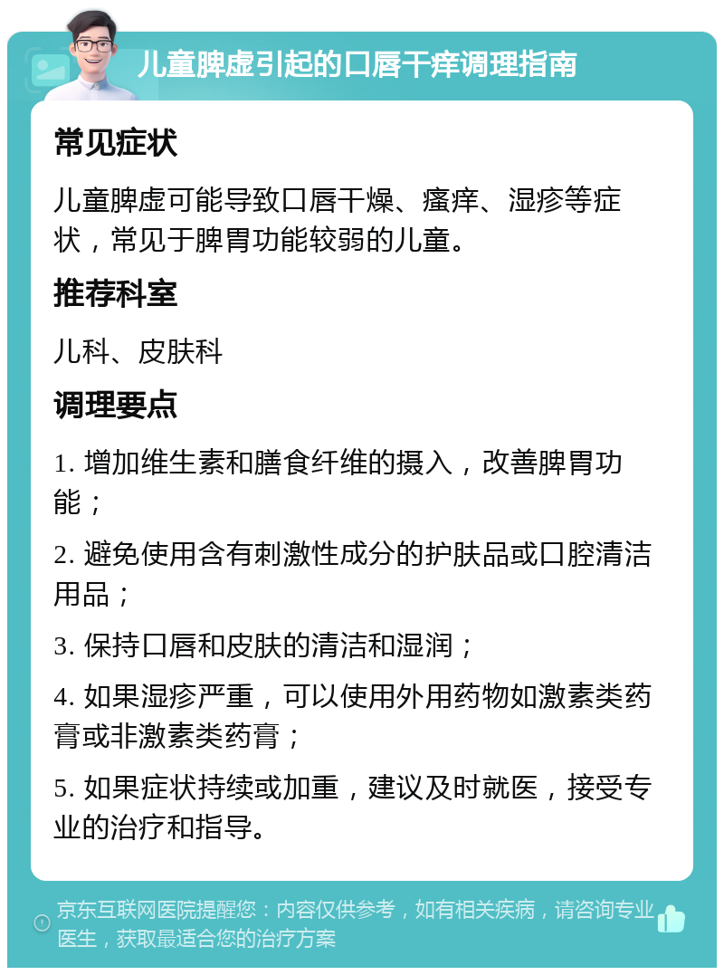 儿童脾虚引起的口唇干痒调理指南 常见症状 儿童脾虚可能导致口唇干燥、瘙痒、湿疹等症状，常见于脾胃功能较弱的儿童。 推荐科室 儿科、皮肤科 调理要点 1. 增加维生素和膳食纤维的摄入，改善脾胃功能； 2. 避免使用含有刺激性成分的护肤品或口腔清洁用品； 3. 保持口唇和皮肤的清洁和湿润； 4. 如果湿疹严重，可以使用外用药物如激素类药膏或非激素类药膏； 5. 如果症状持续或加重，建议及时就医，接受专业的治疗和指导。