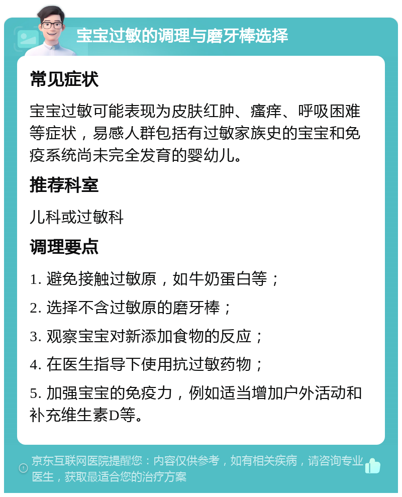 宝宝过敏的调理与磨牙棒选择 常见症状 宝宝过敏可能表现为皮肤红肿、瘙痒、呼吸困难等症状，易感人群包括有过敏家族史的宝宝和免疫系统尚未完全发育的婴幼儿。 推荐科室 儿科或过敏科 调理要点 1. 避免接触过敏原，如牛奶蛋白等； 2. 选择不含过敏原的磨牙棒； 3. 观察宝宝对新添加食物的反应； 4. 在医生指导下使用抗过敏药物； 5. 加强宝宝的免疫力，例如适当增加户外活动和补充维生素D等。