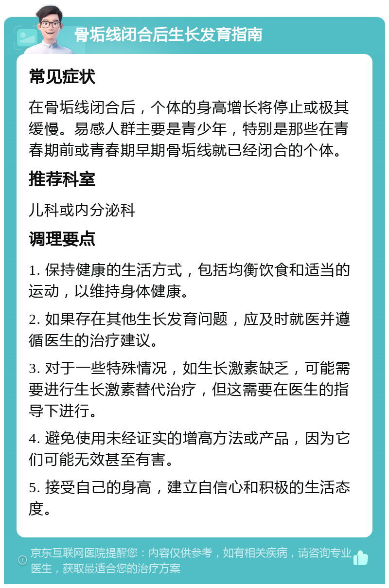 骨垢线闭合后生长发育指南 常见症状 在骨垢线闭合后，个体的身高增长将停止或极其缓慢。易感人群主要是青少年，特别是那些在青春期前或青春期早期骨垢线就已经闭合的个体。 推荐科室 儿科或内分泌科 调理要点 1. 保持健康的生活方式，包括均衡饮食和适当的运动，以维持身体健康。 2. 如果存在其他生长发育问题，应及时就医并遵循医生的治疗建议。 3. 对于一些特殊情况，如生长激素缺乏，可能需要进行生长激素替代治疗，但这需要在医生的指导下进行。 4. 避免使用未经证实的增高方法或产品，因为它们可能无效甚至有害。 5. 接受自己的身高，建立自信心和积极的生活态度。