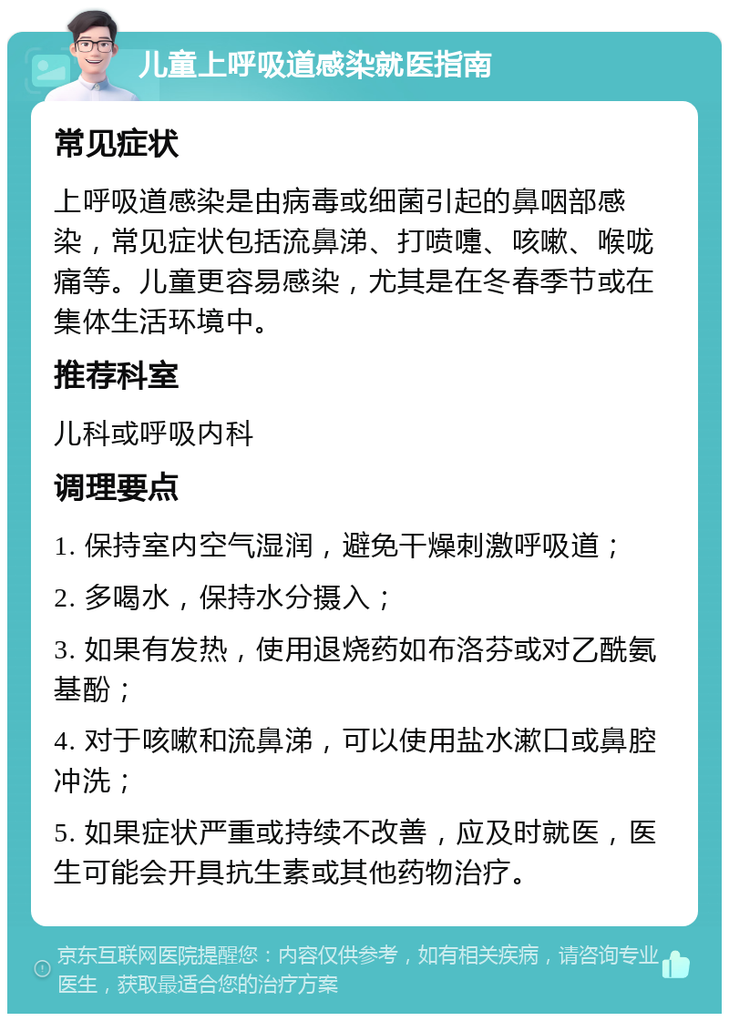 儿童上呼吸道感染就医指南 常见症状 上呼吸道感染是由病毒或细菌引起的鼻咽部感染，常见症状包括流鼻涕、打喷嚏、咳嗽、喉咙痛等。儿童更容易感染，尤其是在冬春季节或在集体生活环境中。 推荐科室 儿科或呼吸内科 调理要点 1. 保持室内空气湿润，避免干燥刺激呼吸道； 2. 多喝水，保持水分摄入； 3. 如果有发热，使用退烧药如布洛芬或对乙酰氨基酚； 4. 对于咳嗽和流鼻涕，可以使用盐水漱口或鼻腔冲洗； 5. 如果症状严重或持续不改善，应及时就医，医生可能会开具抗生素或其他药物治疗。