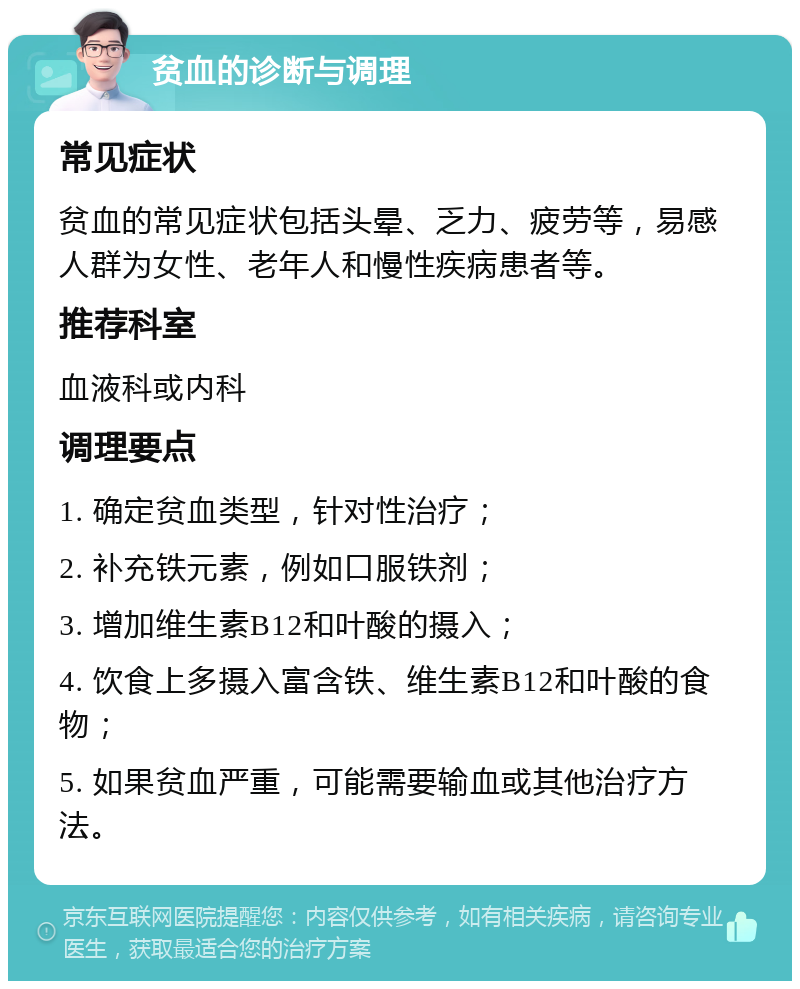 贫血的诊断与调理 常见症状 贫血的常见症状包括头晕、乏力、疲劳等，易感人群为女性、老年人和慢性疾病患者等。 推荐科室 血液科或内科 调理要点 1. 确定贫血类型，针对性治疗； 2. 补充铁元素，例如口服铁剂； 3. 增加维生素B12和叶酸的摄入； 4. 饮食上多摄入富含铁、维生素B12和叶酸的食物； 5. 如果贫血严重，可能需要输血或其他治疗方法。