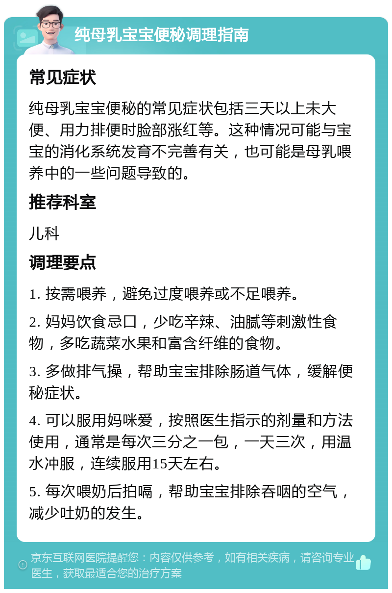 纯母乳宝宝便秘调理指南 常见症状 纯母乳宝宝便秘的常见症状包括三天以上未大便、用力排便时脸部涨红等。这种情况可能与宝宝的消化系统发育不完善有关，也可能是母乳喂养中的一些问题导致的。 推荐科室 儿科 调理要点 1. 按需喂养，避免过度喂养或不足喂养。 2. 妈妈饮食忌口，少吃辛辣、油腻等刺激性食物，多吃蔬菜水果和富含纤维的食物。 3. 多做排气操，帮助宝宝排除肠道气体，缓解便秘症状。 4. 可以服用妈咪爱，按照医生指示的剂量和方法使用，通常是每次三分之一包，一天三次，用温水冲服，连续服用15天左右。 5. 每次喂奶后拍嗝，帮助宝宝排除吞咽的空气，减少吐奶的发生。