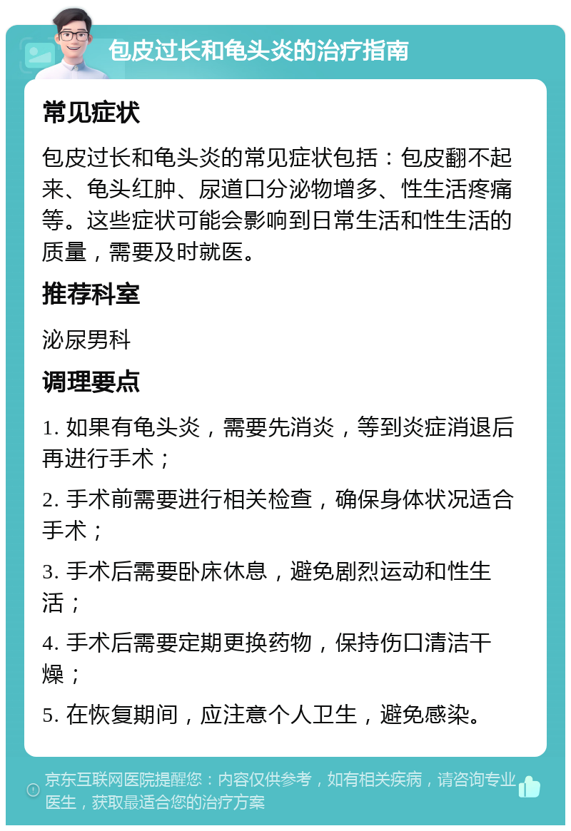 包皮过长和龟头炎的治疗指南 常见症状 包皮过长和龟头炎的常见症状包括：包皮翻不起来、龟头红肿、尿道口分泌物增多、性生活疼痛等。这些症状可能会影响到日常生活和性生活的质量，需要及时就医。 推荐科室 泌尿男科 调理要点 1. 如果有龟头炎，需要先消炎，等到炎症消退后再进行手术； 2. 手术前需要进行相关检查，确保身体状况适合手术； 3. 手术后需要卧床休息，避免剧烈运动和性生活； 4. 手术后需要定期更换药物，保持伤口清洁干燥； 5. 在恢复期间，应注意个人卫生，避免感染。